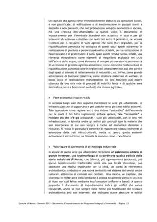 Un capitale che spesso viene irrimediabilmente distrutto da operazioni banali,
                             e non giustificate, di edificazione o di trasformazione in piazzali sterili a
                             deposito e non drenanti, che non promuovono sviluppo economico e sociale,
                             ma una crescita dell’urbanizzato. A questo scopo il Documento di
                             Inquadramento per l’eventuale standard non acquisito in loco e per gli
                             interventi di interesse collettivo non realizzati entro il perimetro, ne vincola
                             l’utilizzo per il recupero di suoli agricoli che sono stati degradati, per la
                             riqualificazione paesistica ed ecologica di questi spazi aperti attraverso le
                             realizzazione di piantate e percorsi pedonali e ciclabili, per la realizzazione di
                             fasce boscate e di prati fruibili. I pochi spazi aperti residui hanno, infatti, una
                             rilevanza straordinaria come elementi di riequilibrio ecologico nel ciclo
                             dell’aria e delle acque, come elemento di sempre più necessaria permanenza
                             di un minimo di presidio agricolo-alimentare, come elemento fondamentale di
                             riqualificazione paesistica (che in regioni così urbanizzate non può che partire
                             dagli spazi di silenzio di rallentamento di naturalità), ed, infine, come grande
                             attrezzatura di fruizione collettiva, come struttura materiale di welfare, di
                             basso costo di realizzazione manutenzione (la loro fruizione può essere
                             ottenuta da una sola rete di percorsi di mobilità lenta e di qualche area
                             destinata a prato e bosco in un contesto che rimane agricolo).



                             •   Fare economia: riuso e riciclo

                             In secondo luogo vuol dire appunto riutilizzare le aree già urbanizzate, le
                             infrastrutture che le supportano e per qualche verso gli stessi edifici esistenti.
                             Tale operazione trova ragione entro una visione “sostantiva” dell’economia
                             per la quale è del tutto ragionevole evitare spreco, fare “economia” e
                             riciclare ciò che c’è già utilizzando i suoli già urbanizzati, con le loro reti
                             infrastrutturali, e talvolta anche gli edifici già costruiti (con la materia che
                             essi incorporano di cui non sempre è facile ed economico demolire e
                             riciclare). Il riciclo in particolare consente di risparmiare costosi interventi di
                             estensione delle reti infrastrutturali, mette al lavoro quelle esistenti
                             evitandone il sottoutilizzo, ne finanzia la manutenzione straordinaria.



                             •   Valorizzare il patrimonio di archeologia industriale

                             In alcune di quelle aree già urbanizzate ritroviamo un patrimonio edilizio di
                             grande interesse, una testimonianza di straordinaria qualità edilizia della
                             storia industriale di Monza, che talvolta, più rigorosamente restaurato, più
                             spesso sapientemente trasformato senza una sua totale rimozione, può
                             costituire una risorsa importante per la città, un punto di riferimento
                             architettonico, simbolico e una nuova centralità nel sistema dei servizi anche
                             culturali, all'interno di contesti non centrali. Una risorsa, un capitale, che
                             viceversa in molte altre città lombarde è andata totalmente persa in un ciclo
                             di riuso non cosi felice mediante trasformazioni uniformi e banali. A questo
                             proposito il documento di inquadramento indica gli edifici che vanno
                             recuperati, anche se non sempre nelle forme più tradizionali del restauro
                             architettonico (ma con interventi che insinuano nuove strutture in edifici



Comune di Monza – Gennaio 2013 - Documento d’Inquadramento dei Programmi Integrati d’Intervento – Pagina 23
 