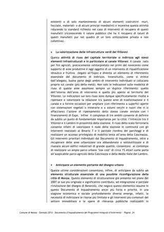 esistenti o di solo mantenimento di alcuni elementi costruttivi –muri,
                             facciate, materiali- o di alcuni principi insediativi) e incentiva questa attività
                             riducendo lo standard richiesto nel caso di interventi di recupero di questi
                             manufatti (riconoscendo il valore pubblico che ha il recupero di taluni di
                             questi manufatti pur nel quadro di un loro utilizzazione privata e non
                             collettiva).



                             •   La valorizzazione delle infrastrutture verdi del Villoresi

                             Questa attività di riuso del capitale territoriale si indirizza agli stessi
                             elementi infrastrutturali e in particolare al canale Villoresi. Il canale nato
                             per fini agricoli, precocemente reinterpretato nei primi del novecento come
                             supporto di aree produttive è oggi oggetto di un intervento di riqualificazione
                             idraulica e fruitiva (legato all’Expo) e diventa un elemento di riferimento
                             essenziale del documento di indirizzo. Innanzitutto, come si evince
                             dall’allegato, buona parte degli ambiti di intervento individuati si collocano
                             proprio sul canale (più della metà). Non solo le indicazioni sulle modalità di
                             riuso di queste aree assumono sempre un duplice riferimento: quello
                             dell’intorno dell’area di intervento e quello più aperto al territorio del
                             Villoresi. Le indicazioni sul loro riuso sono dunque specificatamente rivolte a
                             ripensare e valorizzare la relazione tra queste aree di trasformazione e il
                             canale e a fornire occasioni per ampliare (con riferimento a superfici aperte
                             con sistemazioni vegetali o minerarie e a volumi vecchi e nuovi che vi si
                             affacciano) l’azione di ripensamento dello stesso canale avviate con i
                             finanziamenti di Expo. Infine il complesso di tre ambiti consente di definire
                             da subito un punto di fondamentale importanza per la città: l’intreccio tra il
                             Villoresi e il Lambro in prossimità della stazione. Il riuso dello scalo ferroviario
                             consente infatti di valorizzare il nodo della stazione in continuità con gli
                             interventi realizzati al Binario 7 e il parziale riordino dei parcheggi e di
                             realizzare un accesso privilegiato di mobilità lenta all’area della Cascinazza.
                             Gli interventi prioritari individuati dal Documento di Inquadramento, oltre a
                             recuperare delle aree urbanizzate ora abbandonate o sottoutilizzate e di
                             risanare alcuni edifici industriali di grande qualità, consentono al contempo
                             di realizzare un ampio parco urbano "low cost" di circa 15 ettari come porta
                             all’auspicabile parco agricolo della Cascinazza e della Media Valle del Lambro.



                             •   Anticipare un elemento portante del disegno urbano

                             Queste ultime considerazioni consentono, infine, di anticipare da subito un
                             elemento strutturale essenziale di una possibile riconfigurazione della
                             città di Monza. Questo elemento di strutturazione già presente nel piano del
                             2007 (e suo più originale e significativo contributo, ad integrazione e parziale
                             rivisitazione del disegno di Benevolo, che negava questo elemento) assume in
                             questo Documento di Inquadramento ancor più forza e priorità. In una
                             stagione economica e sociale profondamente diversa emerge, infatti, la
                             necessità di indirizzare le risorse più limitate e gli interventi più contenuti del
                             settore immobiliare e le opere di rilevanza pubbliche realizzabili in



Comune di Monza – Gennaio 2013 - Documento d’Inquadramento dei Programmi Integrati d’Intervento – Pagina 24
 