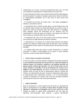 collaborazione con i privati nei punti più significativi nelle aree e nei modi
                             che consentono di massimizzare le ricadute positive sull’intera città.

                             Al nuovo Documento di Piano e alla revisione parziale del Piano delle Regole e
                             dei Servizi spetterà il compito di integrare questo primo rilevante intervento
                             di riorganizzazione dell’abitato con le altre linee di lavoro ancora solo
                             tratteggiate:

                             - la centralità del percorso del Lambro (per i suoi aspetti paesaggistici,
                             identitari, naturalistici e storici);

                             - la valorizzazione dei tre sistemi di spazi aperti a corona di Monza (oltre alla
                             la "clessidra" lungo il Lambro e al sistema del Villoresi) le tre radure a ovest, il
                             sistema del verde più attrezzato lungo viale delle Industrie, la propaggini
                             della campagna urbana del Vimercatese ad est, elementi tutti che
                             reinterpretano in forma più aperta al territorio e più attenta alla realtà di
                             fatto la figura pur stimolante della cintura di Benevolo;

                             - il ripensamento del ruolo di una fitta porosità verde nel tessuto edificato
                             (che costituisce uno degli elementi più specifici di Monza);
                             - il ripensamento e la creazione di un sistema delle centralità che possono
                             assumere una valenza al tempo stesso locale (di quartiere) e sovra comunale
                             (ad integrazione dei due sistemi di centralità previsti dal documento di piano
                             del 2007);

                             - un ridisegno degli spazi posti lungo le grandi infrastrutture: le stazioni
                             ferroviarie, le strade a circonvallazione (e tra questi la nuova Valassina
                             interrata), la nuova fermata della metropolitana.



                             •   Visione urbana e procedere incrementale

                             Il tutto ed è questo un ulteriore obiettivo perseguito dal presente documento
                             in una urbanistica processuale che nel suo farsi non vuole interrompere la
                             dinamica urbana, che riprende e stabilizza il più possibile previsioni del
                             passato (dando certezza agli operatori), ma che al tempo stesso nel suo
                             stesso anticipare e procedere in forma incrementale non rinuncia ad un
                             disegno e una visione generale. Per questo il documento di inquadramento
                             inserisce anche una serie di aree di trasformazioni esterne al sistema del
                             Villoresi, ma relativamente alle quali i processi di elaborazione delle ipotesi
                             di trasformazione sono relativamente avanzati, e di cui l'amministrazione
                             riconosce la necessità di un precoce avvio. Aree che comunque prevedono
                             esclusivamente interventi di riuso di aree già urbanizzate.



                             •   Equità e flessibilità

                             Resta da sottolineare un ultimo obiettivo del documento di inquadramento
                             legato al perseguimento di un criterio al tempo stesso di equità verso gli
                             operatori e i proprietari e di flessibilità nelle previsioni edificatorie e degli
                             standard da cedere in ragione delle caratteristiche del sito, delle sue
                             specificità tipo-morfologico, della quantità e qualità dell’edificato


Comune di Monza – Gennaio 2013 - Documento d’Inquadramento dei Programmi Integrati d’Intervento – Pagina 25
 