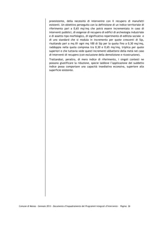 preesistente, della necessità di intervenire con il recupero di manufatti
                             esistenti. Un obiettivo perseguito con la definizione di un indice territoriale di
                             riferimento pari a 0,65 mq/mq che potrà essere incrementato in caso di
                             interventi pubblici, di esigenze di recupero di edifici di archeologia industriale
                             e di assetto tipo morfologico, di significativo reperimento di edilizia sociale e
                             di uno standard che si modula in incremento per quote crescenti di Slp,
                             risultando pari a mq 81 ogni mq 100 di Slp per la quota fino a 0,30 mq/mq,
                             raddoppia nella quota compresa tra 0,30 e 0,65 mq/mq, triplica per quote
                             superiori e che tuttavia vede questi incrementi abbattersi della metà nel caso
                             di interventi di recupero (con esclusione della demolizione e ricostruzione).
                             Trattandosi, peraltro, di mero indice di riferimento, i singoli contesti ne
                             possono giustificare la riduzione, specie laddove l’applicazione del suddetto
                             indice possa comportare una capacità insediativa eccessiva, superiore alla
                             superficie esistente.




Comune di Monza – Gennaio 2013 - Documento d’Inquadramento dei Programmi Integrati d’Intervento – Pagina 26
 
