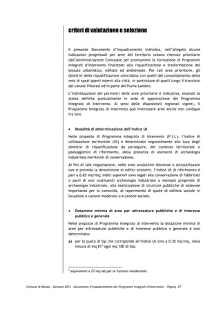 criteri di valutazione e selezione


                             Il presente Documento d’Inquadramento individua, nell’allegato alcune
                             indicazioni progettuali per aree del territorio urbano ritenute prioritarie
                             dall’Amministrazione Comunale per promuovere la formazione di Programmi
                             Integrati d’Intervento finalizzati alla riqualificazione e trasformazione del
                             tessuto urbanistico, edilizio ed ambientale. Per tali aree prioritarie, gli
                             obiettivi della riqualificazione coincidono con quelli del consolidamento della
                             rete di spazi aperti interni alla città, in particolare di quelli lungo il tracciato
                             del canale Villoresi ed in parte del fiume Lambro.

                             L’individuazione dei perimetri delle aree prioritarie è indicativa, essendo la
                             stessa definita puntualmente in sede di approvazione del Programma
                             Integrato di Intervento. Ai sensi delle disposizioni regionali vigenti, il
                             Programma Integrato di Intervento può interessare aree anche non contigue
                             tra loro.



                             •      Modalità di determinazione dell’indice Ut

                             Nelle proposte di Programma Integrato di Intervento (P.I.I.), l’indice di
                             utilizzazione territoriale (Ut) è determinato negozialmente alla luce degli
                             obiettivi di riqualificazione da perseguire, del contesto territoriale e
                             paesaggistico di riferimento, della presenza di elementi di archeologia
                             industriale meritevoli di conservazione.

                             Ai fini di tale negoziazione, nelle aree produttive dismesse o sottoutilizzate
                             ove si preveda la demolizione di edifici esistenti, l’indice Ut di riferimento è
                             pari a 0,65 mq/mq; indici superiori sono legati alla conservazione di fabbricati
                             o parti di essi costituenti archeologia industriale o esempio pregevole di
                             archeologia industriale, alla realizzazione di strutture pubbliche di notevole
                             importanza per la comunità, al reperimento di quote di edilizia sociale in
                             locazione a canone moderato o a canone sociale.



                             •      Dotazione minima di aree per attrezzature pubbliche e di interesse
                                    pubblico o generale

                             Nelle proposte di Programma Integrato di Intervento la dotazione minima di
                             aree per attrezzature pubbliche e di interesse pubblico o generale è così
                             determinata:

                             a) per la quota di Slp che corrisponde all’indice Ut sino a 0,30 mq/mq, nella
                                misura di mq 811 ogni mq 100 di Slp;




                             1
                                 equivalenti a 27 mq/ab per le funzioni residenziali.



Comune di Monza – Gennaio 2013 - Documento d’Inquadramento dei Programmi Integrati d’Intervento – Pagina 27
 