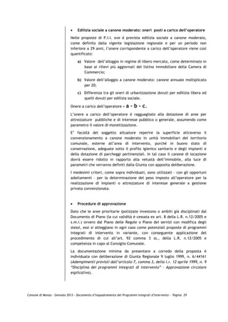 •   Edilizia sociale a canone moderato: oneri posti a carico dell’operatore
                             Nelle proposte di P.I.I. ove è prevista edilizia sociale a canone moderato,
                             come definito dalla vigente legislazione regionale e per un periodo non
                             inferiore a 29 anni, l’onere corrispondente a carico dell’operatore viene così
                             quantificato:

                                 a) Valore dell’alloggio in regime di libero mercato, come determinato in
                                    base ai rilievi più aggiornati del listino immobiliare della Camera di
                                    Commercio;

                                 b) Valore dell’alloggio a canone moderato: canone annuale moltiplicato
                                    per 20;
                                 c) Differenza tra gli oneri di urbanizzazione dovuti per edilizia libera ed
                                    quelli dovuti per edilizia sociale.

                             Onere a carico dell’operatore =      a – b - c.
                             L’onere a carico dell’operatore è ragguagliato alla dotazione di aree per
                             attrezzature pubbliche e di interesse pubblico o generale, assumendo come
                             parametro il valore di monetizzazione.

                             E’ facoltà del soggetto attuatore reperire la superficie attraverso il
                             convenzionamento a canone moderato in unità immobiliari del territorio
                             comunale, esterne all’area di intervento, purché in buono stato di
                             conservazione, adeguate sotto il profilo igienico sanitario e degli impianti e
                             della dotazione di parcheggi pertinenziali. In tal caso il canone di locazione
                             dovrà essere ridotto in rapporto alla vetustà dell’immobile, alla luce di
                             parametri che verranno definiti dalla Giunta con apposita deliberazione.

                             I medesimi criteri, come sopra individuati, sono utilizzati – con gli opportuni
                             adattamenti – per la determinazione del peso imposto all’operatore per la
                             realizzazione di impianti o attrezzature di interesse generale a gestione
                             privata convenzionata.



                             •   Procedure di approvazione

                             Dato che le aree prioritarie ipotizzate investono o ambiti già disciplinati dal
                             Documento di Piano (la cui validità è cessata ex art. 8 della L.R. n.12/2005 e
                             s.m.i.) ovvero dal Piano delle Regole o Piano dei servizi con modifica degli
                             stessi, essi si atteggiano in ogni caso come potenziali proposte di programmi
                             integrati di intervento in variante, con conseguente applicazione del
                             procedimento di cui all’art. 92 comma 3 ss., della L.R. n.12/2005 e
                             competenza in capo al Consiglio Comunale.

                             La documentazione minima da presentare a corredo della proposta è
                             individuata con deliberazione di Giunta Regionale 9 luglio 1999, n. 6/44161
                             (Adempimenti previsti dall’articolo 7, comma 3, della l.r. 12 aprile 1999, n. 9
                             “Disciplina dei programmi integrati di intervento” – Approvazione circolare
                             esplicativa).




Comune di Monza – Gennaio 2013 - Documento d’Inquadramento dei Programmi Integrati d’Intervento – Pagina 29
 