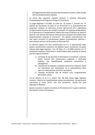 dall’aggiustamento delle previsioni del Documento di piano e dalle mutate
                                 norme precedentemente adottate.

                             La prima fase operativa riguarda pertanto il presente                           Documento
                             d’Inquadramento dei Programmi Integrati d’Intervento.
                             La Legge Regionale n.12/2005, al citato art. 25 comma 7, prevede che “In
                             assenza del documento di piano di cui all’articolo 8, la presentazione dei
                             programmi integrati di intervento previsti dall’articolo 87 è subordinata
                             all’approvazione da parte del consiglio comunale, con apposita deliberazione,
                             di un documento di inquadramento redatto allo scopo di definire gli obiettivi
                             generali e gli indirizzi dell’azione amministrativa comunale nell’ambito della
                             programmazione integrata di intervento”. Ciò significa concretamente che
                             solo questi strumenti di pianificazione possono eventualmente sostituire i
                             piani attuativi previsti nel Documento di Piano del PGT.
                             Un ulteriore aspetto che deve caratterizzare un P.I.I. è rappresentato dalle
                             proprie caratteristiche costitutive che debbono essere riconosciute tra quelle
                             indicate dalla legge regionale. L’art. 87 della L.R. n.12/2005 specifica che “il
                             Programma Integrato d’Intervento è caratterizzato dalla presenza di almeno
                             due dei seguenti elementi:

                                      a) previsione di una pluralità di destinazioni e di funzioni, comprese
                                         quelle inerenti alle infrastrutture pubbliche e d'interesse
                                         pubblico, alla riqualificazione ambientale naturalistica e
                                         paesaggistica;
                                      b) compresenza di tipologie e modalità d'intervento integrate, anche
                                         con riferimento alla realizzazione ed al potenziamento delle
                                         opere di urbanizzazione primaria e secondaria;
                                      c) rilevanza territoriale tale da incidere sulla riorganizzazione
                                         dell'ambito urbano.

                             Tra gli obiettivi di un P.I.I. inoltre l’art. 88 della stessa legge regionale
                             annovera “obiettivi di riqualificazione urbana ed ambientale, con particolare
                             riferimento ai centri storici, alle aree periferiche, nonché alle aree
                             degradate o dismesse”.
                             Questo è pertanto il quadro normativo di riferimento entro il quale il presente
                             documento è tenuto ad orientarsi.




Comune di Monza – Gennaio 2013 - Documento d’Inquadramento dei Programmi Integrati d’Intervento – Pagina 4
 