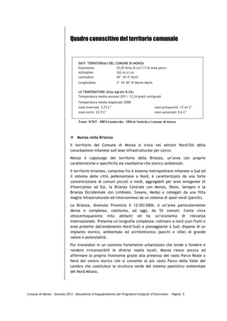 Quadro conoscitivo del territorio comunale




                                 Monza nella Brianza

                             Il territorio del Comune di Monza si trova nel settore Nord/Est della
                             conurbazione milanese sull’asse infrastrutturale per Lecco.
                             Monza è capoluogo del territorio della Brianza, un’area con proprie
                             caratteristiche e specificità sia insediative che storico ambientali.

                             Il territorio brianteo, compreso fra il sistema metropolitano milanese a Sud ed
                             il sistema delle città pedemontane a Nord, è caratterizzato da una forte
                             concentrazione di comuni piccoli e medi, aggregabili per aree omogenee (il
                             Vimercatese ad Est, la Brianza Centrale con Monza, Desio, Seregno e la
                             Brianza Occidentale con Limbiate, Cesano, Meda) e collegati da una fitta
                             maglia infrastrutturale ed interconnessi da un sistema di spazi verdi (parchi).

                             La Brianza, divenuta Provincia il 12/05/2004, è un’area particolarmente
                             densa e complessa, costituita, ad oggi, da 55 comuni. Conta circa
                             ottocentoquaranta mila abitanti ed ha un’economia di rilevanza
                             internazionale. Presenta un’orografia complessa: collinare a nord (con fiumi e
                             aree protette dall'andamento Nord/Sud) e pianeggiante a Sud; dispone di un
                             impianto storico, ambientale ed architettonico (parchi e ville) di grande
                             valore e potenzialità.
                             Pur trovandosi in un contesto fortemente urbanizzato che tende a fondere e
                             rendere irriconoscibili le diverse realtà locali, Monza riesce ancora ad
                             affermare la propria fisionomia grazie alla presenza del vasto Parco Reale a
                             Nord del centro storico che si connette al più vasto Parco della Valle del
                             Lambro che costituisce la struttura verde del sistema paesistico ambientale
                             del Nord Milano.




Comune di Monza – Gennaio 2013 - Documento d’Inquadramento dei Programmi Integrati d’Intervento – Pagina 5
 