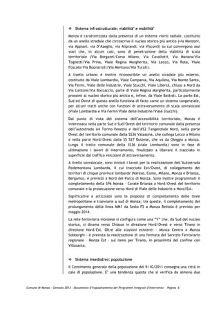 Sistema infrastrutturale: viabilità’ e mobilità’

                             Monza è caratterizzata dalla presenza di un sistema viario radiale, costituito
                             da un anello stradale che circoscrive il nucleo storico più antico (via Manzoni,
                             via Appiani, via D’Azeglio, via Aliprandi, via Visconti) su cui convergono assi
                             viari che, in alcuni casi, sono di penetrazione della viabilità di scala
                             territoriale (Via Borgazzi/Corso Milano, Via Cavallotti, Via Manara/Via
                             Tognetti/Via Prina, Viale Regina Margherita, Via Lecco, Via Rota, Viale
                             Foscolo/Via Buonarroti/Via Mentana/Via Turati).

                             A livello urbano è inoltre riconoscibile un anello stradale più esterno,
                             costituito da Viale Lombardia, Viale Campania, Via Aquileia, Via Monte Santo,
                             Via Fermi, Viale delle Industrie, Viale Stucchi, Viale Libertà, chiuso a Nord da
                             Via Cantore/Via Boccaccio, parte di Viale Regina Margherita, particolarmente
                             prossimi al nucleo storico più antico e, infine, da Viale Battisti. La parte Est,
                             Sud ed Ovest di questo anello funziona di fatto come un sistema tangenziale,
                             per alcuni tratti anche con funzioni di attraversamento di scala sovralocale
                             (Viale Lombardia e Via Fermi/Viale delle Industrie/Viale Stucchi).

                             Dal punto di vista del sistema dell’accessibilità territoriale, Monza è
                             interessata nella parte Sud e Sud/Ovest del territorio comunale dalla presenza
                             dell’autostrada A4 Torino–Venezia e dall’A52 Tangenziale Nord, nella parte
                             Ovest del territorio comunale dalla SS36 Valassina, che collega Lecco a Milano
                             e nella parte Nord/Ovest dalla SS 527 Bustese, che va da Oleggio a Monza.
                             Lungo il tratto comunale della SS36 (viale Lombardia) sono in fase di
                             ultimazione i lavori di interramento, finalizzati a liberare il tracciato in
                             superficie dal traffico veicolare di attraversamento.

                             A livello sovralocale, sono iniziati i lavori per la realizzazione dell’Autostrada
                             Pedemontana Lombarda, il cui tracciato Est/Ovest, di collegamento dei
                             territori di cinque province lombarde (Varese, Como, Milano, Monza e Brianza,
                             Bergamo), è previsto a Nord del Parco di Monza. Sono inoltre programmati il
                             completamento della SP6 Monza – Carate Brianza a Nord/Ovest del territorio
                             comunale e la prosecuzione verso Nord di Viale delle Industrie a Nord/Est.

                             Significative e articolate sono le proposte di completamento delle linee
                             metropolitane e tranviarie a sud di Monza; tra queste, il completamento del
                             prolungamento della linea MM1 da Sesto FS a Monza Bettola è previsto per
                             maggio 2014.

                             La rete ferroviaria monzese si configura come una “Y” che, da Sud del nucleo
                             storico, si dirama verso Chiasso in direzione Nord/Ovest e verso Tirano in
                             direzione Nord/Est. Oltre alle stazioni esistenti - Monza Centro e Monza
                             Sobborghi - è prevista la realizzazione di una fermata del Servizio Ferroviario
                             regionale – Monza Est - sul ramo per Tirano, in prossimità del confine con
                             Villasanta.


                                 Sistema insediativo: popolazione

                             Il Censimento generale della popolazione del 9/10/2011 consegna una città in
                             calo di popolazione. E’ una tendenza questa che si verifica da almeno due



Comune di Monza – Gennaio 2013 - Documento d’Inquadramento dei Programmi Integrati d’Intervento – Pagina 6
 