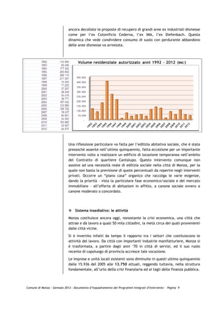 ancora decollate le proposte di recupero di grandi aree ex industriali dismesse
                             come per l’ex Cotonificio Cederna, l’ex IMA, l’ex Diefenbach. Questa
                             dinamica che vede condividere consumo di suolo con perdurante abbandono
                             delle aree dismesse va arrestata.




                             Una riflessione particolare va fatta per l’edilizia abitativa sociale, che è stata
                             pressochè assente nell’ultimo quinquennio, fatta eccezione per un importante
                             intervento volto a realizzare un edificio di locazione temporanea nell’ambito
                             del Contratto di quartiere Cantalupo. Questo intervento comunque non
                             assolve ad una necessità reale di edilizia sociale nella città di Monza, per la
                             quale non basta la previsione di quote percentuali da reperire negli interventi
                             privati. Occorre un “piano casa” organico che raccolga le varie esigenze,
                             dando la priorità – vista la particolare fase economico/sociale e del mercato
                             immobiliare – all’offerta di abitazioni in affitto, a canone sociale ovvero a
                             canone moderato o concordato.




                                 Sistema insediativo: le attività

                             Monza costituisce ancora oggi, nonostante la crisi economica, una città che
                             attrae e dà lavoro a quasi 50 mila cittadini, la metà circa dei quali provenienti
                             dalle città vicine.

                             Si è invertito infatti da tempo il rapporto tra i settori che costituiscono le
                             attività del lavoro. Da città con importanti industrie manifatturiere, Monza si
                             è trasformata, a partire dagli anni ‘70 in città di servizi, ed il suo ruolo
                             recente di capoluogo di provincia accresce tale vocazione.

                             Le imprese e unità locali esistenti sono diminuite in questi ultimo quinquennio
                             dalle 15.936 del 2005 alle 13.750 attuali, reggendo tuttavia, nella struttura
                             fondamentale, all’urto della crisi finanziaria ed ai tagli della finanza pubblica.



Comune di Monza – Gennaio 2013 - Documento d’Inquadramento dei Programmi Integrati d’Intervento – Pagina 9
 