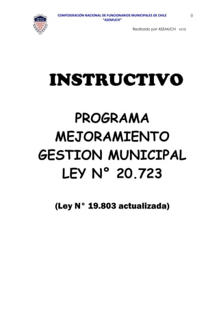 CONFEDERACIÓN NACIONAL DE FUNCIONARIOS MUNICIPALES DE CHILE 
“ASEMUCH” 
0 
Realizado por ASEMUCH vca 
INSTRUCTIVO 
PROGRAMA MEJORAMIENTO GESTION MUNICIPAL LEY N° 20.723 
(Ley N° 19.803 actualizada)  
