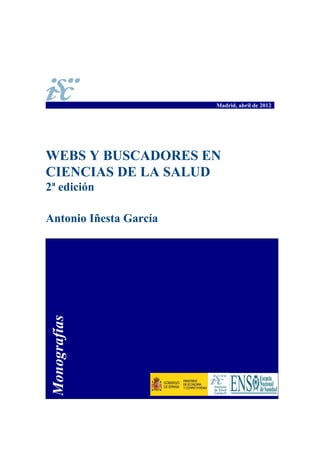 Madrid, abril de 2012




WEBS Y BUSCADORES EN
CIENCIAS DE LA SALUD
2ª edición

Antonio Iñesta García
 Monografías
 