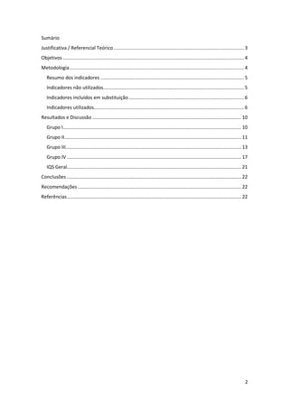Sumário
Justificativa / Referencial Teórico ................................................................................................. 3
Objetivos ....................................................................................................................................... 4
Metodologia .................................................................................................................................. 4
   Resumo dos indicadores ........................................................................................................... 5
   Indicadores não utilizados......................................................................................................... 5
   Indicadores incluídos em substituição ...................................................................................... 6
   Indicadores utilizados................................................................................................................ 6
Resultados e Discussão ............................................................................................................... 10
   Grupo I..................................................................................................................................... 10
   Grupo II.................................................................................................................................... 11
   Grupo III................................................................................................................................... 13
   Grupo IV .................................................................................................................................. 17
   IQS Geral.................................................................................................................................. 21
Conclusões .................................................................................................................................. 22
Recomendações .......................................................................................................................... 22
Referências .................................................................................................................................. 22




                                                                                                                                                 2
 