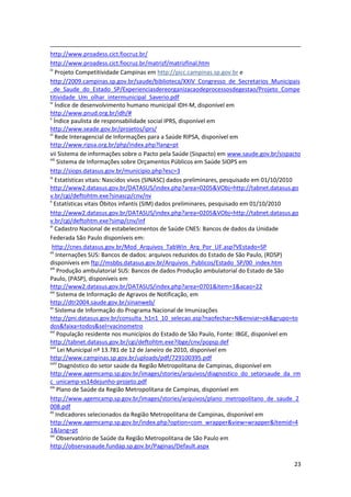 http://www.proadess.cict.fiocruz.br/
http://www.proadess.cict.fiocruz.br/matrizf/matrizfinal.htm
iii
     Projeto Competitividade Campinas em http://picc.campinas.sp.gov.br e
http://2009.campinas.sp.gov.br/saude/biblioteca/XXIV_Congresso_de_Secretarios_Municipais
_de_Saude_do_Estado_SP/Experienciasdereorganizacaodeprocessosdegestao/Projeto_Compe
titividade_Um_olhar_intermunicipal_Saverio.pdf
iv
     Índice de desenvolvimento humano municipal IDH-M, disponível em
http://www.pnud.org.br/idh/#
v
    Índice paulista de responsabilidade social IPRS, disponível em
http://www.seade.gov.br/projetos/iprs/
vi
     Rede Interagencial de Informações para a Saúde RIPSA, disponível em
http://www.ripsa.org.br/php/index.php?lang=pt
vii Sistema de informações sobre o Pacto pela Saúde (Sispacto) em www.saude.gov.br/sispacto
viii
       Sistema de Informações sobre Orçamentos Públicos em Saúde SIOPS em
http://siops.datasus.gov.br/municipio.php?esc=3
ix
     Estatísticas vitais: Nascidos vivos (SINASC) dados preliminares, pesquisado em 01/10/2010
http://www2.datasus.gov.br/DATASUS/index.php?area=0205&VObj=http://tabnet.datasus.go
v.br/cgi/deftohtm.exe?sinascp/cnv/nv
x
    Estatísticas vitais Óbitos infantis (SIM) dados preliminares, pesquisado em 01/10/2010
http://www2.datasus.gov.br/DATASUS/index.php?area=0205&VObj=http://tabnet.datasus.go
v.br/cgi/deftohtm.exe?simp/cnv/inf
xi
     Cadastro Nacional de estabelecimentos de Saúde CNES: Bancos de dados da Unidade
Federada São Paulo disponíveis em:
  http://cnes.datasus.gov.br/Mod_Arquivos_TabWin_Arq_Por_UF.asp?VEstado=SP
xii
      Internações SUS: Bancos de dados: arquivos reduzidos do Estado de São Paulo, (RDSP)
disponíveis em ftp://msbbs.datasus.gov.br/Arquivos_Publicos/Estado_SP/00_index.htm
xiii
       Produção ambulatorial SUS: Bancos de dados Produção ambulatorial do Estado de São
Paulo, (PASP), disponíveis em
http://www2.datasus.gov.br/DATASUS/index.php?area=0701&item=1&acao=22
xiv
       Sistema de Informação de Agravos de Notificação, em
http://dtr2004.saude.gov.br/sinanweb/
xv
     Sistema de Informação do Programa Nacional de Imunizações
http://pni.datasus.gov.br/consulta_h1n1_10_selecao.asp?naofechar=N&enviar=ok&grupo=to
dos&faixa=todos&sel=vacinometro
xvi
       População residente nos municípios do Estado de São Paulo, Fonte: IBGE, disponível em
http://tabnet.datasus.gov.br/cgi/deftohtm.exe?ibge/cnv/popsp.def
xvii
       Lei Municipal nº 13.781 de 12 de Janeiro de 2010, disponível em
http://www.campinas.sp.gov.br/uploads/pdf/729100395.pdf
xviii
        Diagnóstico do setor saúde da Região Metropolitana de Campinas, disponível em
http://www.agemcamp.sp.gov.br/images/stories/arquivos/diagnostico_do_setorsaude_da_rm
c_unicamp-vs14dejunho-projeto.pdf
xix
       Plano de Saúde da Região Metropolitana de Campinas, disponível em
http://www.agemcamp.sp.gov.br/images/stories/arquivos/plano_metropolitano_de_saude_2
008.pdf
xx
     Indicadores selecionados da Região Metropolitana de Campinas, disponível em
http://www.agemcamp.sp.gov.br/index.php?option=com_wrapper&view=wrapper&Itemid=4
1&lang=pt
xxi
       Observatório de Saúde da Região Metropolitana de São Paulo em
http://observasaude.fundap.sp.gov.br/Paginas/Default.aspx

                                                                                           23
 