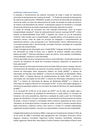 Justificativa / Referencial Teórico
A avaliação e monitoramento das políticas municipais de saúde é etapa de importância
primordial no planejamento dos sistemas de Saúde i. O “Projeto de avaliação de desempenho
do sistema de saúde brasileiro: PROADESS” propõe um conjunto de dimensões de avaliação do
sistema de saúde, nos eixos dos determinantes de saúde, da situação de saúde, da estrutura
do sistema e do desempenho do sistemaii. A distribuição espacial nos territórios e a evolução
temporal dos fenômenos de saúde compreendem dimensões adicionais de análise.
A criação de rankings de municípios tem tido utilização disseminada, como no Projeto
Competitividade Campinasiii, Índice de desenvolvimento humano municipal IDH-Miv e Índice
Paulista de Responsabilidade Social IPRSv, a despeito das críticas ao uso de indicadores
sintéticos. Cabe ressaltar que a competitividade, na gestão pública, articula gestores que tem
interesses comuns, redes de saúde em processo de integração e compartilhamento de
experiências exitosas, o que corresponde a um “benchmarking” interno, diferentemente que
na iniciativa privada, onde o “benchmarking” contrapõe interesses, estratégias de competição
e segredos não compartilhados.
A Rede Interagencial de Informações para a Saúde RIPSA “congrega instituições responsáveis
por informação em saúde no Brasil, com o objetivo de produzir subsídios para políticas
públicas de saúde” vi. Seleciona indicadores a partir de critérios, como validade, confiabilidade,
mensurabilidade, relevância e custo-efetividade.
O Pacto pela Saúde construiu compromissos entre os entes federados, monitorados através de
conjunto de indicadores de Saúde dos municípios brasileiros, disponíveis no aplicativo do
Pacto pela Saúdevii.
Outros sistemas de informação do Sistema Único de Saúde (SUS) permitem a seleção, cálculo e
monitoramento de indicadores de saúde dos municípios brasileiros. Dentre eles destacamos o
Sistema de Informações sobre Orçamentos Públicos em Saúde (SIOPS)viii, o Sistema de
informações de Nascidos vivos (SINASC)ix, o Sistema de informações de Mortalidade: Óbitos
infantis (SIM)x, o Cadastro Nacional de estabelecimentos de Saúde CNESxi, o Sistema de
informações das Internações do SUS (SIH)xii, o Sistema de informações ambulatoriais do SUS
(SIA) xiii, o Sistema de Informação de Agravos de Notificação (SINAN)xiv e o Sistema de
Informação do Programa Nacional de Imunizações SI PNIxv. A essas informações agregamos a
estimativa da população residente nos municípios do Estado de São Paulo, de responsabilidade
do IBGE xvi.
A Lei municipal Nº 13.781 de 12 de Janeiro de 2010xvii, (Lei do IQS), que dispõe sobre a
instituição de indicadores de qualidade do atendimento à saúde pública no município de
Campinas e dá outras providências, determina a avaliação da saúde a partir de 4 dimensões
(grupos de indicadores). O Grupo I contempla o monitoramento do financiamento do Sistema
de Saúde, o Grupo II monitora a mortalidade infantil, maternal, expectativa de vida e outros
indicadores, de modo geral focaliza a situação de saúde, o Grupo III monitora atenção básica,
ações preventivas e cobertura vacinal, entre outros e o Grupo IV a atenção especializada,
englobando atenção hospitalar, consultas com especialidades e exames de alta complexidade.

A Região Metropolitana de Campinas (RMC), criada pela Lei Complementar Estadual nº 870, de
19 de Junho de 2000 é constituída pelo agrupamento dos municípios: Americana, Arthur
Nogueira, Campinas, Cosmópolis, Engenheiro Coelho, Holambra, Hortolândia, Indaiatuba,
Itatiba, Jaguariúna, Monte Mor, Nova Odessa, Paulínia, Pedreira, Santa Bárbara d’Oeste, Santo

                                                                                                3
 
