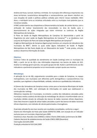Antônio de Posse, Sumaré, Valinhos e Vinhedo. Os municípios têm diferenças importantes nas
áreas territoriais, características demográficas e socioeconômicas, que devem interferir em
suas situações de saúde e políticas públicas voltadas para intervir nessas realidades. Além
disso, a metrópole torna as iniciativas articuladas entre os municípios mais potentes que as
iniciativas isoladas.
A RMC contém dentre seus dispositivos a Câmara temática da Saúde, de caráter técnico, com a
atribuição de realizar levantamento das necessidades na área da Saúde, para o
desenvolvimento de ações integradas que visem minimizar as carências da Região
Metropolitana de Campinas.
O Plano de Saúde da Região Metropolitana de Campinas foi desenvolvido a partir de
Diagnóstico do setor saúde da Região Metropolitana de Campinasxviii e se desdobrou num
conjunto de Projetos do Plano de Saúde da Região Metropolitana de Campinasxix.
A Agência Metropolitana de Campinas (Agemcamp) monitora um conjunto de indicadores dos
municípios da RMCxx, dentre os quais estão alguns indicadores de Saúde. A Região
Metropolitana de São Paulo dispõe de um Observatório de Saúde xxi onde produz, articula,
analisa e dissemina informações de Saúde.


Objetivos
Construir Índice de qualidade do atendimento em Saúde (ranking) entre os municípios da
RMC, a partir da Lei do IQS e das informações disponíveis nos bancos de dados do SUS.
Analisar os rankings geral e parciais, nos quatro grupos do IQS. Avaliar a pertinência do uso dos
indicadores e parâmetros propostos na Lei mencionada e propor ajustes aos mesmos.


Metodologia
A aplicação da Lei do IQS, originalmente concebida para a cidade de Campinas, no espaço
metropolitano, com municípios com diferentes perfis demográficos e socioeconômicos traz
questões, que englobam a disponibilidade, validade, relevância e qualidade dos indicadores.

A Câmara dos Vereadores de Campinas enviou cartas para as Secretarias Municipais de Saúde
dos municípios da RMC, com solicitação de informações em saúde que viabilizassem a
construção dos rankings.
Obtivemos respostas de 3 municípios, no entanto a análise dos indicadores calculados pelos
municípios revelou ausência de descrição da metodologia de cálculo e inconformidade com os
resultados obtidos através da utilização dos bancos de dados nacionais oficiais disponíveis.
Estes fatos levaram à opção de utilizar dados calculados a partir dos bancos de dados nacionais
oficiais disponíveis, com métodos de cálculo padronizados e homogêneos.

O período utilizado foi ano mais recente com resultados consolidados, conforme a seguir:
Sistema de informações do Pacto pela Saúde (SISPACTO) 2008, com exceção de um indicador
exclusivo para um município, disponível para 2009.
Estatísticas vitais: Nascidos vivos (SINASC) e óbitos infantis (SIM) dados preliminares de 2008
Cadastro Nacional de estabelecimentos de Saúde (CNES) 2009 (Dezembro)
Internações SUS (SIH) 2009
Produção ambulatorial SUS (SIA) 2009

                                                                                               4
 