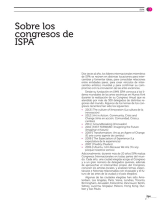 ISPA    7




Sobre los
congresos de
ISPA


               Dos veces al año, los líderes internacionales miembros
               de ISPA se reúnen en distintas locaciones para inter-
               cambiar y fomentar ideas, para consolidar relaciones
               entre entidades pares, para crear vínculos de inter-
               cambio artístico mundial y para confirmar su com-
               promiso con la circulación de las artes escénicas.
                  Desde su fundación en 1949, ISPA convoca a los lí-
               deres mundiales de las artes escénicas en Nueva York
               durante la realización de su Congreso Anual que es
               atendido por más de 300 delegados de distintas re-
               giones del mundo. Algunos de los temas de los con-
               gresos recientes han sido los siguientes:
               •	 2013 | The culture of Innovation (La cultura de la
                  innovación)
               •	 2012 | Art in Action: Community, Crisis and
                  Change (Arte en acción: Comunidad, Crisis y
                  cambio)
               •	 2011 | Groundbreaking (Innovador)
               •	 2010 | FAST FORWARD: Imagining the Future
                  (Imaginar el futuro)
               •	 2009 | Transformation: Art as an Agent of Change
                  (El arte como agente de cambio)
               •	 2008 | The Expectation of Experience (La
                  expectativa de la experiencia)
               •	 2007 | Fluidity (Fluidez)
               •	 2006 | Ubuntu, I Am Because We Are (Yo soy
                  porque nosotros somos)
               Adicionalmente, durante más de 20 años ISPA realiza
               Congresos Internacionales en todas partes del mun-
               do. Cada año, una ciudad elegida acoge el Congreso
               y a un gran número de delegados quienes, además
               de aprovechar el intercambio propio del Congreso,
               conocen los artistas locales, y analizan temas, espec-
               táculos e historias relacionadas con el pasado y el fu-
               turo de las artes de la ciudad y el país elegidos.
                  Algunas de las ciudades elegidas han sido Ams-
               terdam, Los Ángeles, París, Viena, Londres, Toronto,
               Birmingham, Jerusalén, Estocolmo, Vancouver, Berlín,
               Sidney, Lucerna, Singapur, México, Hong Kong, Dur-
               ban y Sao Paulo.
 