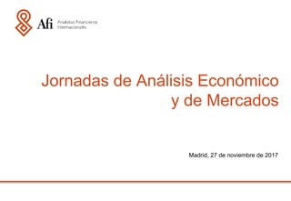 Madrid, 27 de noviembre de 2017
Jornadas de Análisis Económico
y de Mercados
 