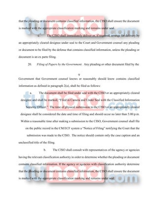 that the pleading or document contains classified information, the CISO shall ensure the document
is marked with the appropriate classification marking and remains under seal.
c. The CISO shall immediately deliver or, if required, arrange for delivery by
an appropriately cleared designee under seal to the Court and Government counsel any pleading
or document to be filed by the defense that contains classified information, unless the pleading or
document is an ex parte filing.
20. Filing of Papers by the Government. Any pleading or other document filed by the
9
Government that Government counsel knows or reasonably should know contains classified
information as defined in paragraph 2(a), shall be filed as follows:
a. The document shall be filed under seal with the CISO or an appropriately cleared
designee and shall be marked, “Filed in Camera and Under Seal with the Classified Information
Security Officer.” The time of physical submission to the CISO or an appropriately cleared
designee shall be considered the date and time of filing and should occur no later than 5:00 p.m.
Within a reasonable time after making a submission to the CISO, Government counsel shall file
on the public record in the CM/ECF system a “Notice of Filing” notifying the Court that the
submission was made to the CISO. The notice should contain only the case caption and an
unclassified title of the filing.
b. The CISO shall consult with representatives of the agency or agencies
having the relevant classification authority in order to determine whether the pleading or document
contains classified information. If the agency or agencies with classification authority determine
that the pleading or document contains classified information, the CISO shall ensure the document
is marked with the appropriate classification marking and remains under seal.
 