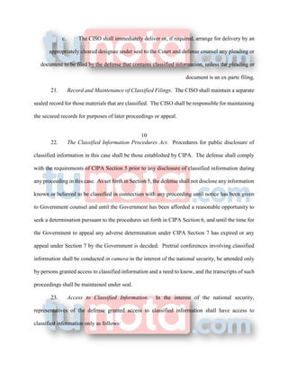 c. The CISO shall immediately deliver or, if required, arrange for delivery by an
appropriately cleared designee under seal to the Court and defense counsel any pleading or
document to be filed by the defense that contains classified information, unless the pleading or
document is an ex parte filing.
21. Record and Maintenance of Classified Filings. The CISO shall maintain a separate
sealed record for those materials that are classified. The CISO shall be responsible for maintaining
the secured records for purposes of later proceedings or appeal.
10
22. The Classified Information Procedures Act. Procedures for public disclosure of
classified information in this case shall be those established by CIPA. The defense shall comply
with the requirements of CIPA Section 5 prior to any disclosure of classified information during
any proceeding in this case. As set forth in Section 5, the defense shall not disclose any information
known or believed to be classified in connection with any proceeding until notice has been given
to Government counsel and until the Government has been afforded a reasonable opportunity to
seek a determination pursuant to the procedures set forth in CIPA Section 6, and until the time for
the Government to appeal any adverse determination under CIPA Section 7 has expired or any
appeal under Section 7 by the Government is decided. Pretrial conferences involving classified
information shall be conducted in camera in the interest of the national security, be attended only
by persons granted access to classified information and a need to know, and the transcripts of such
proceedings shall be maintained under seal.
23. Access to Classified Information. In the interest of the national security,
representatives of the defense granted access to classified information shall have access to
classified information only as follows:
 