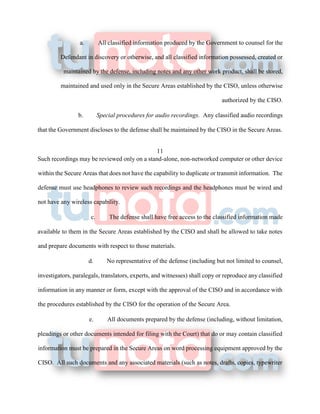 a. All classified information produced by the Government to counsel for the
Defendant in discovery or otherwise, and all classified information possessed, created or
maintained by the defense, including notes and any other work product, shall be stored,
maintained and used only in the Secure Areas established by the CISO, unless otherwise
authorized by the CISO.
b. Special procedures for audio recordings. Any classified audio recordings
that the Government discloses to the defense shall be maintained by the CISO in the Secure Areas.
11
Such recordings may be reviewed only on a stand-alone, non-networked computer or other device
within the Secure Areas that does not have the capability to duplicate or transmit information. The
defense must use headphones to review such recordings and the headphones must be wired and
not have any wireless capability.
c. The defense shall have free access to the classified information made
available to them in the Secure Areas established by the CISO and shall be allowed to take notes
and prepare documents with respect to those materials.
d. No representative of the defense (including but not limited to counsel,
investigators, paralegals, translators, experts, and witnesses) shall copy or reproduce any classified
information in any manner or form, except with the approval of the CISO and in accordance with
the procedures established by the CISO for the operation of the Secure Area.
e. All documents prepared by the defense (including, without limitation,
pleadings or other documents intended for filing with the Court) that do or may contain classified
information must be prepared in the Secure Areas on word processing equipment approved by the
CISO. All such documents and any associated materials (such as notes, drafts, copies, typewriter
 