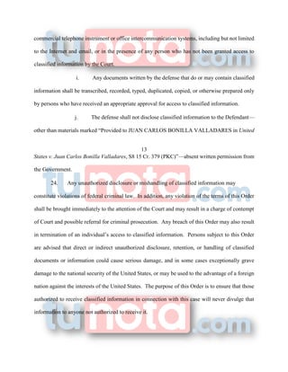 commercial telephone instrument or office intercommunication systems, including but not limited
to the Internet and email, or in the presence of any person who has not been granted access to
classified information by the Court.
i. Any documents written by the defense that do or may contain classified
information shall be transcribed, recorded, typed, duplicated, copied, or otherwise prepared only
by persons who have received an appropriate approval for access to classified information.
j. The defense shall not disclose classified information to the Defendant—
other than materials marked “Provided to JUAN CARLOS BONILLA VALLADARES in United
13
States v. Juan Carlos Bonilla Valladares, S8 15 Cr. 379 (PKC)”—absent written permission from
the Government.
24. Any unauthorized disclosure or mishandling of classified information may
constitute violations of federal criminal law. In addition, any violation of the terms of this Order
shall be brought immediately to the attention of the Court and may result in a charge of contempt
of Court and possible referral for criminal prosecution. Any breach of this Order may also result
in termination of an individual’s access to classified information. Persons subject to this Order
are advised that direct or indirect unauthorized disclosure, retention, or handling of classified
documents or information could cause serious damage, and in some cases exceptionally grave
damage to the national security of the United States, or may be used to the advantage of a foreign
nation against the interests of the United States. The purpose of this Order is to ensure that those
authorized to receive classified information in connection with this case will never divulge that
information to anyone not authorized to receive it.
 