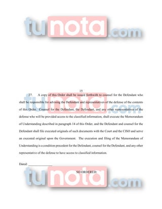 15
27. A copy of this Order shall be issued forthwith to counsel for the Defendant who
shall be responsible for advising the Defendant and representatives of the defense of the contents
of this Order. Counsel for the Defendant, the Defendant, and any other representatives of the
defense who will be provided access to the classified information, shall execute the Memorandum
of Understanding described in paragraph 14 of this Order, and the Defendant and counsel for the
Defendant shall file executed originals of such documents with the Court and the CISO and serve
an executed original upon the Government. The execution and filing of the Memorandum of
Understanding is a condition precedent for the Defendant, counsel for the Defendant, and any other
representative of the defense to have access to classified information.
Dated: _______________
SO ORDERED:
 