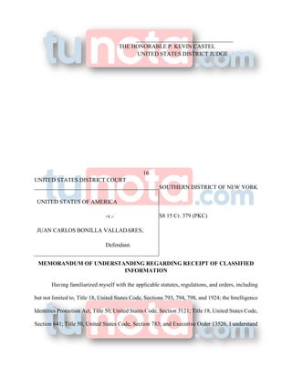 __________________________________
THE HONORABLE P. KEVIN CASTEL
UNITED STATES DISTRICT JUDGE
16
UNITED STATES DISTRICT COURT
SOUTHERN DISTRICT OF NEW YORK
S8 15 Cr. 379 (PKC)
MEMORANDUM OF UNDERSTANDING REGARDING RECEIPT OF CLASSIFIED
INFORMATION
Having familiarized myself with the applicable statutes, regulations, and orders, including
but not limited to, Title 18, United States Code, Sections 793, 794, 798, and 1924; the Intelligence
Identities Protection Act, Title 50, United States Code, Section 3121; Title 18, United States Code,
Section 641; Title 50, United States Code, Section 783; and Executive Order 13526, I understand
UNITED STATES OF AMERICA
-v.-
JUAN CARLOS BONILLA VALLADARES,
Defendant.
 