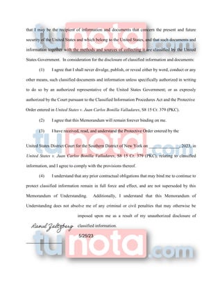 that I may be the recipient of information and documents that concern the present and future
security of the United States and which belong to the United States, and that such documents and
information together with the methods and sources of collecting it are classified by the United
States Government. In consideration for the disclosure of classified information and documents:
(1) I agree that I shall never divulge, publish, or reveal either by word, conduct or any
other means, such classified documents and information unless specifically authorized in writing
to do so by an authorized representative of the United States Government; or as expressly
authorized by the Court pursuant to the Classified Information Procedures Act and the Protective
Order entered in United States v. Juan Carlos Bonilla Valladares, S8 15 Cr. 379 (PKC).
(2) I agree that this Memorandum will remain forever binding on me.
(3) I have received, read, and understand the Protective Order entered by the
United States District Court for the Southern District of New York on ______________, 2023, in
United States v. Juan Carlos Bonilla Valladares, S8 15 Cr. 379 (PKC), relating to classified
information, and I agree to comply with the provisions thereof.
(4) I understand that any prior contractual obligations that may bind me to continue to
protect classified information remain in full force and effect, and are not superseded by this
Memorandum of Understanding. Additionally, I understand that this Memorandum of
Understanding does not absolve me of any criminal or civil penalties that may otherwise be
imposed upon me as a result of my unauthorized disclosure of
classified information.
5/25/23
 