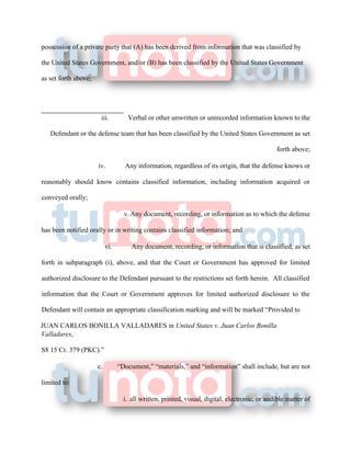 possession of a private party that (A) has been derived from information that was classified by
the United States Government, and/or (B) has been classified by the United States Government
as set forth above;
iii. Verbal or other unwritten or unrecorded information known to the
Defendant or the defense team that has been classified by the United States Government as set
forth above;
iv. Any information, regardless of its origin, that the defense knows or
reasonably should know contains classified information, including information acquired or
conveyed orally;
v. Any document, recording, or information as to which the defense
has been notified orally or in writing contains classified information; and
vi. Any document, recording, or information that is classified, as set
forth in subparagraph (i), above, and that the Court or Government has approved for limited
authorized disclosure to the Defendant pursuant to the restrictions set forth herein. All classified
information that the Court or Government approves for limited authorized disclosure to the
Defendant will contain an appropriate classification marking and will be marked “Provided to
JUAN CARLOS BONILLA VALLADARES in United States v. Juan Carlos Bonilla
Valladares,
S8 15 Cr. 379 (PKC).”
c. “Document,” “materials,” and “information” shall include, but are not
limited to:
i. all written, printed, visual, digital, electronic, or audible matter of
 