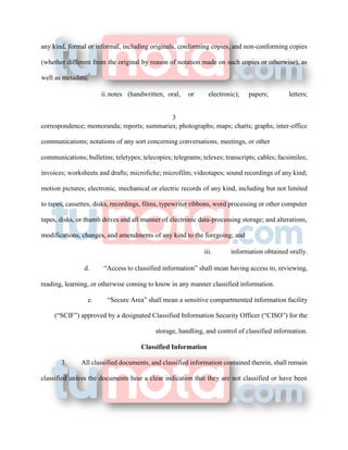 any kind, formal or informal, including originals, conforming copies, and non-conforming copies
(whether different from the original by reason of notation made on such copies or otherwise), as
well as metadata;
ii.notes (handwritten, oral, or electronic); papers; letters;
3
correspondence; memoranda; reports; summaries; photographs; maps; charts; graphs; inter-office
communications; notations of any sort concerning conversations, meetings, or other
communications; bulletins; teletypes; telecopies; telegrams; telexes; transcripts; cables; facsimiles;
invoices; worksheets and drafts; microfiche; microfilm; videotapes; sound recordings of any kind;
motion pictures; electronic, mechanical or electric records of any kind, including but not limited
to tapes, cassettes, disks, recordings, films, typewriter ribbons, word processing or other computer
tapes, disks, or thumb drives and all manner of electronic data-processing storage; and alterations,
modifications, changes, and amendments of any kind to the foregoing; and
iii. information obtained orally.
d. “Access to classified information” shall mean having access to, reviewing,
reading, learning, or otherwise coming to know in any manner classified information.
e. “Secure Area” shall mean a sensitive compartmented information facility
(“SCIF”) approved by a designated Classified Information Security Officer (“CISO”) for the
storage, handling, and control of classified information.
Classified Information
3. All classified documents, and classified information contained therein, shall remain
classified unless the documents bear a clear indication that they are not classified or have been
 