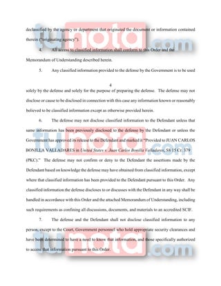 declassified by the agency or department that originated the document or information contained
therein (“originating agency”).
4. All access to classified information shall conform to this Order and the
Memorandum of Understanding described herein.
5. Any classified information provided to the defense by the Government is to be used
4
solely by the defense and solely for the purpose of preparing the defense. The defense may not
disclose or cause to be disclosed in connection with this case any information known or reasonably
believed to be classified information except as otherwise provided herein.
6. The defense may not disclose classified information to the Defendant unless that
same information has been previously disclosed to the defense by the Defendant or unless the
Government has approved its release to the Defendant and marked it “Provided to JUAN CARLOS
BONILLA VALLADARES in United States v. Juan Carlos Bonilla Valladares, S8 15 Cr. 379
(PKC).” The defense may not confirm or deny to the Defendant the assertions made by the
Defendant based on knowledge the defense may have obtained from classified information, except
where that classified information has been provided to the Defendant pursuant to this Order. Any
classified information the defense discloses to or discusses with the Defendant in any way shall be
handled in accordance with this Order and the attached Memorandum of Understanding, including
such requirements as confining all discussions, documents, and materials to an accredited SCIF.
7. The defense and the Defendant shall not disclose classified information to any
person, except to the Court, Government personnel who hold appropriate security clearances and
have been determined to have a need to know that information, and those specifically authorized
to access that information pursuant to this Order.
 