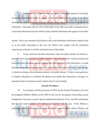 8. Information that is classified that also appears in the public domain is not thereby
automatically declassified unless it appears in the public domain as the result of an official
statement by a U.S. Government Executive Branch official who is authorized to declassify the
information. Individuals who, by virtue of this Order or any other court order, are granted access
to classified information may not confirm or deny classified information that appears in the public
5
domain. Prior to any attempt by the defense to have such information confirmed or denied at trial
or in any public proceeding in this case, the defense must comply with the notification
requirements of Section 5 of CIPA and all provisions of this Order.
9. In the event that classified information enters the public domain, the defense is
precluded from making private or public statements where the statements would reveal personal
knowledge from non-public sources regarding the classified status of the information, or would
disclose that the defense had personal access to classified information confirming, contradicting,
or otherwise relating to the information already in the public domain. If there is any question as
to whether information is classified, the defense must handle that information as though it is
classified unless Government counsel confirms that it is not classified.
Security Procedures
10. In accordance with the provisions of CIPA and the Security Procedures, the Court
has designated Matthew Mullery as the CISO for this case for the purpose of providing security
arrangements necessary to protect against unauthorized disclosure of any classified information
that has been made available to the defense in connection with this case. If Mr. Mullery is
unavailable, Daniel O. Hartenstine, Daniella M. Medel, Connor B. Morse, Harry J. Rucker, and
 