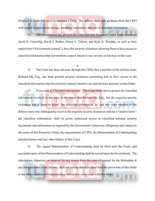 Winfield S. Slade will serve as alternate CISOs. The defense shall seek guidance from the CISO
with regard to appropriate storage, handling, transmittal, and use of classified information.
11. The Government has advised the Court that that Assistant United States Attorneys
Jacob H. Gutwillig, David J. Robles, Elinor L. Tarlow, and Kyle A. Wirshba, as well as their
supervisors (“Government counsel”), have the security clearances allowing them to have access to
classified information that Government counsel intend to use, review, or disclose in this case.
6
12. The Court has been advised, through the CISO, that a member of the defense team,
Richard Ma, Esq., has been granted security clearances permitting him to have access to the
classified information that Government counsel intend to use and disclose pursuant to this Order.
13. Protection of Classified Information. The Court finds that to protect the classified
information involved in this case, to the extent that Richard Ma, Esq., has the requisite security
clearances and a “need to know” the classified information, he, and any other member of the
defense team who subsequently receives the requisite security clearances and has a “need to know”
the classified information, shall be given authorized access to classified national security
documents and information as required by the Government’s discovery obligations and subject to
the terms of this Protective Order, the requirements of CIPA, the Memorandum of Understanding
attached hereto, and any other Orders of this Court.
14. The signed Memorandum of Understanding shall be filed with the Court, and
executed copies of the Memorandum of Understanding shall be served upon the Government. The
substitution, departure, or removal for any reason from this case of counsel for the Defendant or
any other member of the defense, shall not release that individual from the provisions of this Order
or the Memorandum of Understanding executed in connection with this Order.
 