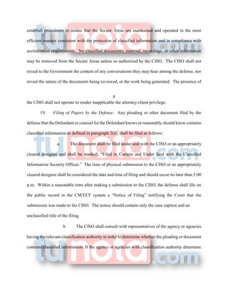 establish procedures to assure that the Secure Areas are maintained and operated in the most
efficient manner consistent with the protection of classified information and in compliance with
accreditation requirements. No classified documents, material, recordings, or other information
may be removed from the Secure Areas unless so authorized by the CISO. The CISO shall not
reveal to the Government the content of any conversations they may hear among the defense, nor
reveal the nature of the documents being reviewed, or the work being generated. The presence of
8
the CISO shall not operate to render inapplicable the attorney-client privilege.
19. Filing of Papers by the Defense. Any pleading or other document filed by the
defense that the Defendant or counsel for the Defendant knows or reasonably should know contains
classified information as defined in paragraph 2(a), shall be filed as follows:
a. The document shall be filed under seal with the CISO or an appropriately
cleared designee and shall be marked, “Filed in Camera and Under Seal with the Classified
Information Security Officer.” The time of physical submission to the CISO or an appropriately
cleared designee shall be considered the date and time of filing and should occur no later than 5:00
p.m. Within a reasonable time after making a submission to the CISO, the defense shall file on
the public record in the CM/ECF system a “Notice of Filing” notifying the Court that the
submission was made to the CISO. The notice should contain only the case caption and an
unclassified title of the filing.
b. The CISO shall consult with representatives of the agency or agencies
having the relevant classification authority in order to determine whether the pleading or document
contains classified information. If the agency or agencies with classification authority determine
 