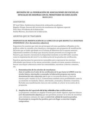 REUNIÓN	
  DE	
  LA	
  FEDERACIÓN	
  DE	
  ASOCIACIONES	
  DE	
  ESCUELAS	
  
OFICIALES	
  DE	
  IDIOMAS	
  CON	
  EL	
  MINISTERIO	
  DE	
  EDUCACIÓN	
  
MAYO	
  2013	
  
	
  
ASISTENTES	
  
Mª	
  José	
  Fabre,	
  Subdirectora	
  General	
  de	
  ordenación	
  académica.	
  
Ángeles	
  Ortega,	
  Asesora	
  del	
  servicio	
  de	
  enseñanzas	
  de	
  régimen	
  especial.	
  
Pilar	
  Díaz,	
  Presidenta	
  de	
  la	
  federación.	
  
Emilio	
  Moreno,	
  Secretario	
  de	
  la	
  federación.	
  
	
  
ASUNTOS	
  QUE	
  SE	
  TRATARON	
  
	
  
PROPUESTAS	
  DE	
  MODIFICACIÓN	
  DE	
  LA	
  LOMCE	
  EN	
  LO	
  QUE	
  RESPECTA	
  A	
  NUESTRAS	
  
ENSEÑANZAS	
  	
  (Ver	
  documentos	
  adjuntos)	
  
Expusimos	
  los	
  asuntos	
  que	
  más	
  nos	
  preocupan	
  tal	
  como	
  quedaban	
  reflejados	
  en	
  los	
  
gráficos	
  sobre	
  la	
  consulta	
  a	
  los	
  claustros	
  y	
  entregamos	
  una	
  propuesta	
  de	
  modificación	
  
del	
  texto	
  que	
  se	
  había	
  aprobado	
  en	
  el	
  Consejo	
  de	
  Ministros	
  de	
  la	
  semana	
  anterior.	
  
Adjuntamos	
  también	
  el	
  trabajo	
  que	
  Azucena	
  Gozalo	
  presentó	
  en	
  el	
  Congreso	
  de	
  
Navarra,	
  que	
  muestra	
  claramente	
  la	
  disparidad	
  existente	
  en	
  las	
  EOI	
  sobre	
  asuntos	
  
como	
  la	
  implantación	
  del	
  nivel	
  C	
  o	
  la	
  elaboración	
  de	
  las	
  pruebas	
  de	
  certificación.	
  
Nuestras	
  aportaciones	
  les	
  parecieron	
  razonables	
  pero	
  expresaron	
  las	
  enormes	
  
dificultades	
  que	
  tienen	
  en	
  las	
  mesas	
  sectoriales	
  cuando	
  se	
  tratan	
  asuntos	
  relativos	
  a	
  
buscar	
  una	
  mayor	
  coherencia	
  entre	
  las	
  comunidades,	
  encontrar	
  criterios	
  comunes,	
  
etc.	
  
1. Denominación	
  de	
  los	
  niveles	
  de	
  enseñanza:	
  
Ante	
  el	
  cambio	
  en	
  el	
  valor	
  de	
  los	
  certificados	
  de	
  lo	
  que	
  hasta	
  la	
  LOMCE	
  eran	
  los	
  
niveles	
  básico,	
  intermedio	
  y	
  avanzado,	
  la	
  federación	
  propone	
  una	
  nueva	
  
denominación	
  más	
  coherente	
  con	
  la	
  que	
  es	
  reconocida	
  dentro	
  y	
  fuera	
  de	
  
nuestro	
  país:	
  niveles	
  A,	
  B	
  y	
  C.	
  Comentamos	
  también	
  otras	
  posibilidades	
  como	
  la	
  
ya	
  existente	
  en	
  Cataluña:	
  básico,	
  intermedio,	
  avanzado	
  y	
  dominio	
  o	
  maestría.	
  
No	
  hubo	
  una	
  manifestación	
  clara	
  en	
  este	
  sentido,	
  ni	
  a	
  favor	
  ni	
  en	
  contra	
  de	
  la	
  
propuesta.	
  	
  
	
  
2. Ampliación	
  del	
  apartado	
  de	
  la	
  ley	
  referido	
  a	
  las	
  certificaciones:	
  
La	
  propuesta	
  consistía	
  en	
  ampliar	
  el	
  texto	
  para	
  añadir	
  algunos	
  aspectos	
  básicos	
  
(ver	
  documentación	
  adjunta)	
  que	
  nos	
  permitan	
  avanzar	
  en	
  la	
  idea	
  de	
  encontrar	
  
unos	
  mínimos	
  comunes	
  de	
  rigor	
  y	
  control	
  de	
  calidad	
  de	
  nuestras	
  pruebas.	
  	
  
En	
  principio	
  la	
  recepción	
  fue	
  positiva,	
  pero	
  sin	
  llegar	
  a	
  concretar	
  ningún	
  
compromiso.	
  
	
  
	
  
	
  
 