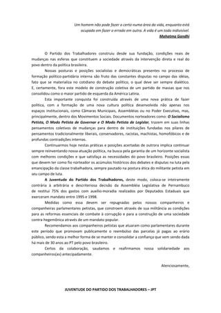 Um homem não pode fazer o certo numa área da vida, enquanto está
                            ocupado em fazer o errado em outra. A vida é um todo indivisível.
                                                                          Mahatma Gandhi



         O Partido dos Trabalhadores construiu desde sua fundação, condições reais de
mudanças nas esferas que constituem a sociedade através da intervenção direta e real do
povo dentro da política brasileira.
         Nossas posturas e posições socialistas e democráticas presentes no processo de
formação político-partidária interna são fruto das constantes disputas no campo das idéias,
fato que se materializa no cotidiano do debate político, o qual deve ser sempre dialético.
E, certamente, fora este modelo de construção coletiva de um partido de massas que nos
consolidou como o maior partido de esquerda da América Latina.
         Esta importante conquista foi construída através de uma nova prática de fazer
política, com a formação de uma nova cultura política desenvolvida não apenas nos
espaços institucionais, como Câmaras Municipais, Assembléias ou no Poder Executivo, mas,
principalmente, dentro dos Movimentos Sociais. Documentos norteadores como: O Socialismo
Petista, O Modo Petista de Governar e O Modo Petista de Legislar, trazem em suas linhas
pensamentos coletivos de mudanças para dentro de instituições fundadas nos pilares de
pensamentos tradicionalmente liberais, conservadores, racistas, machistas, homofóbicos e de
profundas contradições internas.
         Continuarmos hoje nestas práticas e posições acertadas de outrora implica continuar
sempre reinventando nossa atuação política, na busca pela garantia de um horizonte socialista
com melhores condições e que satisfaça as necessidades do povo brasileiro. Posições essas
que devem ter como fio norteador os acúmulos históricos dos debates e disputas na luta pela
emancipação da classe trabalhadora, sempre pautado na postura ética do militante petista em
seu campo de luta.
         A Juventude do Partido dos Trabalhadores, deste modo, coloca-se inteiramente
contrária à arbitrária e descriteriosa decisão da Assembléia Legislativa de Pernambuco
de restitui 75% dos gastos com auxílio-moradia realizados por Deputados Estaduais que
exerceram mandato entre 1995 e 1998.
         Medidas como essa devem ser repugnadas pelos nossos companheiros e
companheiras parlamentares petistas, que constroem através de sua militância as condições
para as reformas essenciais de combate à corrupção e para a construção de uma sociedade
contra-hegemônica através de um mandato popular.
         Recomendamos aos companheiros petistas que atuaram como parlamentares durante
este período que promovam publicamente o reembolso das parcelas já pagas ao erário
público, sendo esta a melhor forma de se manter e consolidar a confiança que vem sendo dada
há mais de 30 anos ao PT pelo povo brasileiro.
         Certos da colaboração, saudamos e reafirmamos nossa solidariedade aos
companheiros(as) antecipadamente.

                                                                            Atenciosamente,




                   JUVENTUDE DO PARTIDO DOS TRABALHADORES – JPT
 