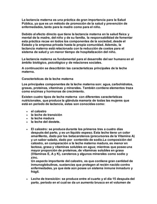 La lactancia materna es una práctica de gran importancia para la Salud
Pública, ya que es un método de promoción de la salud y prevención de
enfermedades, tanto para la madre como para el niño.
Debido al efecto directo que tiene la lactancia materna en la salud física y
mental de la madre, del niño y de su familia, la responsabilidad de fomentar
esta práctica recae en todos los componentes de la sociedad, desde el
Estado y la empresa privada hasta la propia comunidad. Además, la
lactancia materna está relacionada con la reducción de costos para el
sistema de salud y un menor tiempo de hospitalización del niño.
La lactancia materna es fundamental para el desarrollo del ser humano en el
ámbito biológico, psicológico y de relaciones sociales.
A continuación se describirán las características principales de la leche
materna.
Características de la leche materna
Los principales componentes de la leche materna son: agua, carbohidratos,
grasas, proteínas, vitaminas y minerales. También contiene elementos traza
como enzimas y hormonas de crecimiento.
Existen cuatro tipos de leche materna con diferentes características
nutricionales, que produce la glándula mamaria de todas las mujeres que
está en periodo de lactancia, estas son conocidas como:
 el calostro
 la leche de transición
 la leche madura
 la leche del destete.
 El calostro: se produce durante los primeros tres a cuatro días
después del parto, y es un líquido espeso. Esta leche tiene un color
amarillento, dado por los betacarotenos (precursores de la Vitamina A)
y un sabor salado, dado por contenido de sodio.La composición del
calostro, en comparación a la leche materna madura, es menor en
lactosa, grasa y vitaminas solubles en agua; mientras que posee una
mayor proporción de proteínas, de vitaminas solubles en grasa
(Vitaminas E, A y K), carotenos y algunos minerales como sodio y
zinc.
Un aspecto importante del calostro, es que contiene gran cantidad de
inmunoglobulinas, sustancias que protegen al recién nacido contra
enfermedades, ya que éste aún posee un sistema inmune inmaduro y
frágil.
 Leche de transición: se produce entre el cuarto y el día 15 después del
parto, periodo en el cual se da un aumento brusco en el volumen de
 