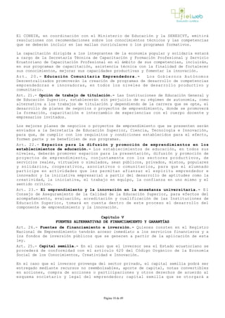 El CONEIN, en coordinación con el Ministerio de Educación y la SENESCYT, emitirá
resoluciones con recomendaciones sobre los conocimientos técnicos y las competencias
que se deberán incluir en las mallas curriculares o los programas formativos.
La capacitación dirigida a los integrantes de la economía popular y solidaria estará
a cargo de la Secretaría Técnica de Capacitación y Formación Profesional y Servicio
Ecuatoriano de Capacitación Profesional en el ámbito de sus competencias, incluirán,
en sus programas de capacitación, asistencia técnica con la finalidad de fortalecer
sus conocimientos, mejorar sus capacidades productivas y fomentar la innovación.
Art. 20.- Educación Comunitaria Emprendedora.­ Los Gobiernos Autónomos
Descentralizados promoverán la creación de programas de desarrollo de competencias
emprendedoras e innovadoras, en todos los niveles de desarrollo productivo y
comunitario.
Art. 21.- Opción de trabajo de titulación.­ Las Instituciones de Educación General y
de Educación Superior, establecerán sin perjuicio de su régimen de autonomía, como
alternativa a los trabajos de titulación y dependiendo de la carrera que se opte, el
desarrollo de planes de negocios o proyectos de emprendimiento, donde se promoverá
la formación, capacitación e intercambio de experiencias con el cuerpo docente y
empresarios invitados.
Los mejores planes de negocios o proyectos de emprendimiento que se presenten serán
enviados a la Secretaría de Educación Superior, Ciencia, Tecnología e Innovación,
para que, de cumplir con los requisitos y condiciones establecidos para el efecto,
formen parte y se beneficien de sus programas.
Art. 22.- Espacios para la difusión y promoción de emprendimientos en los
establecimientos de educación.­ Los establecimientos de educación, en todos sus
niveles, deberán promover espacios para la presentación, difusión y promoción de
proyectos de emprendimiento, conjuntamente con los sectores productivos, de
servicios reales, virtuales o simulados, sean públicos, privados, mixtos, populares
y solidarios, cooperativos, asociativos o comunitarios, para que el alumnado
participe en actividades que les permitan afianzar el espíritu emprendedor e
innovador y la iniciativa empresarial a partir del desarrollo de aptitudes como la
creatividad, la iniciativa, el trabajo en equipo, la confianza en uno mismo y el
sentido crítico.
Art. 23.- El emprendimiento y la innovación en la enseñanza universitaria.­ E l
Consejo de Aseguramiento de la Calidad de la Educación Superior, para efectos del
acompañamiento, evaluación, acreditación y cualificación de las Instituciones de
Educación Superior, tomará en cuenta dentro de este proceso el desarrollo del
componente de emprendimiento y la innovación.
Capítulo V
FUENTES ALTERNATIVAS DE FINANCIAMIENTO Y GARANTÍAS
Art. 24.- Fuentes de financiamiento e inversión.­ Quienes consten en el Registro
Nacional de Emprendimiento tendrán acceso inmediato a los servicios financieros y a
los fondos de inversión públicos que se generen a partir de la aplicación de esta
ley.
Art. 25.- Capital semilla.- En el caso que el inversor sea el Estado ecuatoriano se
procederá de conformidad con el artículo 620 del Código Orgánico de la Economía
Social de los Conocimientos, Creatividad e Innovación.
En el caso que el inversor provenga del sector privado, el capital semilla podrá ser
entregado mediante recursos no reembolsables, aporte de capital, notas convertibles
en acciones, compra de acciones o participaciones y otros derechos de acuerdo al
esquema societario y legal del emprendedor; capital semilla que se otorgará a
Página 10 de 49
 
