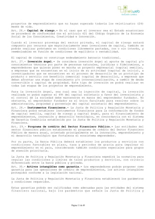 proyectos de emprendimiento que no hayan superado todavía los veinticuatro (24)
meses de vida.
Art. 26.- Capital de riesgo.- En el caso que el inversor sea el Estado ecuatoriano
se procederá de conformidad con el artículo 621 del Código Orgánico de la Economía
Social de los Conocimientos, Creatividad e Innovación.
Cuando el inversor provenga del sector privado, el capital de riesgo estará
compuesto por recursos que mayoritariamente sean inversiones de capital, también se
podrán realizar préstamos en condiciones libremente pactadas, con o sin interés, y
reembolsables en función de condiciones de equilibrio o rentabilidad. 
El capital de riesgo no constituye endeudamiento bancario tradicional.
Art. 27.- Inversión ángel.­ Se considera inversión ángel al aporte de capital y/o
conocimientos técnicos por parte de personas naturales, jurídicas o fideicomisos, a
emprendedores que quieran poner en marcha un proyecto empresarial (capital semilla),
a empresas que se encuentran en el inicio de su actividad (capital de inicio), a
investigadores que se encuentren en el proceso de desarrollo de un prototipo de
producto o servicio con beneficio comercial (capital de desarrollo), a empresas que
deban afrontar una etapa de crecimiento y/o internacionalización, a cambio de deuda
convertible o capital de propiedad. Este tipo de inversión se podrá realizar en
todas las etapas de los proyectos de emprendimiento.
Para la inversión ángel, sea cual sea la inyección de capital, la inversión
realizada no podrá superar el 49% del capital societario a favor del inversionista y
el control de la sociedad debe mantenerse en manos del emprendedor fundador. No
obstante, el emprendedor fundador es el único facultado para resolver sobre la
administración, propiedad y porcentaje del capital societario del emprendimiento.
Art. 28.- Instrumentos financieros.- La Junta de Política y Regulación Monetaria y
Financiera podrá establecer instrumentos financieros para la conformación de fondos
de capital semilla, capital de riesgo y capital ángel, para el financiamiento de
emprendimientos, innovación y desarrollo tecnológico, en concordancia con el Sistema
de Garantía Crediticia establecido por la Junta de Política y Regulación Monetaria y
Financiera.
Art. 29.- Programa de crédito del Sector Financiero Público.­ Las entidades del
sector financiero público establecerán el programa de crédito del Sector Financiero
Público de manera anual, orientado principalmente en la innovación, emprendimiento y
el desarrollo tecnológico que fortalezca el ecosistema emprendedor.
Por su parte, la Banca Pública deberá establecer los productos y servicios con
condiciones favorables en plazo, tasa y periodos de gracia para impulsar el
emprendimiento en el país, considerando también condiciones especiales para grupos
de atención prioritaria. 
La Junta de Política y Regulación Monetaria y Financiera expedirá la normativa para
regular las condiciones y límites de tales productos y servicios, con criterio
diferenciado entre la banca pública y privada.
Art. 30.- Activos intangibles como garantía.­ Los emprendedores podrán proponer como
garantía para las operaciones de crédito de emprendimientos, los activos intangibles
protegidos conforme a la legislación nacional. 
La Junta de Política y Regulación Monetaria y Financiera establecerá los parámetros
y condiciones requeridos.
Estas garantías podrán ser calificadas como adecuadas para las entidades del sistema
financiero nacional, bajo los parámetros que señale la Junta de Política y
Página 11 de 49
 