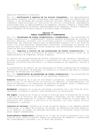 Regulación Monetaria y Financiera.
Art. 31.- Calificación y registro de los activos intangibles.­ Los emprendimientos
que deseen proponer activos intangibles como garantía para sus operaciones de
crédito, a las entidades del sistema financiero nacional, deberán ser valoradas por
compañías especializadas en valoración de activos intangibles, debidamente
constituidas ante la Superintendencia de Compañías, Valores y Seguros y registradas
en la Superintendencia de Bancos, Superintendencia de Compañías, Valores y Seguros o
Superintendencia de Economía Popular y Solidaria según corresponda.
Capítulo VI
FONDOS COLABORATIVOS O CROWDFUNDING
Art. 32.- Plataformas de fondos colaborativos o crowdfunding.- Las plataformas de
fondos colaborativos o “crowdfunding”, conectan mediante plataformas de internet a
personas públicas, privadas o de la economía popular y solidaria, denominadas
promotores, que requieren capital para un determinado proyecto, con o sin ánimo de
lucro, con otras personas, denominadas inversores, interesadas en aportar sus
recursos para la consecución de dichos proyectos, bajo determinadas condiciones y a
través de distintas categorías.
Art. 33.- Registro y control de las plataformas de fondos colaborativos.- El
registro y el control societario de estas compañías estará a cargo de la
Superintendencia de Compañías, Valores y Seguros.
El registro de las plataformas de fondos colaborativos de categoría inversión en
acciones o de préstamo, será público, y estará bajo el control y cargo del Consejo
Nacional de Valores perteneciente a la Superintendencia de Compañías, Valores y
Seguros.
El procedimiento de registro de las plataformas de fondos colaborativos de categoría
inversión en acciones o de préstamo, se sujetará a la normativa que emita el Consejo
Nacional de Valores para tal efecto.
Art. 34.- Clasificación de plataformas de fondos colaborativos.­ Las plataformas de
fondos colaborativos se clasifican en las siguientes categorías:
Donación: Categoría en la que se contribuye a proyectos, típicamente asociados,
entre otros, a los ámbitos de la cultura, el deporte, el medioambiente, los
servicios públicos o a la consecución de objetivos de carácter social o humanitario,
donde el contribuyente no es inversor, consumidor o usuario.
Recompensa: Categoría en la que se contribuye a proyectos con o sin fines de lucro,
obteniendo un producto o servicio como retribución a su contribución.
Pre compra: Categoría en la que se otorga un anticipo para la producción de un bien
o gestión de un servicio, que será entregado o ejecutado, una vez cumplidas las
condiciones publicadas por el promotor. Mediante esta categoría se busca medir la
aceptación del producto o servicio en el mercado, así como captar futuros
consumidores o usuarios.
Inversión en acciones: Categoría en la que se aporta capital a una compañía anónima
constituida, y, a cambio de su aporte, se reciben los beneficios que esta genere o,
en su defecto, se asumen las pérdidas derivadas de la inversión. Estas acciones
serán siempre transferibles.
Financiamiento Reembolsable: Categoría en la que se financia proyectos con o sin
fines de lucro, donde el promotor expone las condiciones de reembolso y rentabilidad
del financiamiento, asociadas o no, al éxito del proyecto.
Página 12 de 49
 