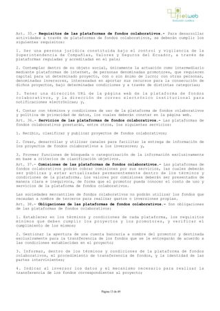 Art. 35.- Requisitos de las plataformas de fondos colaborativos.- Para desarrollar
actividades a través de plataformas de fondos colaborativos, se deberán cumplir los
siguientes requisitos:
1. Ser una persona jurídica constituida bajo el control y vigilancia de la
Superintendencia de Compañías, Valores y Seguros del Ecuador, a través de
plataformas reguladas y acreditadas en el país;
2. Contemplar dentro de su objeto social, únicamente la actuación como intermediario
mediante plataformas de internet, de personas denominadas promotores, que requieren
capital para un determinado proyecto, con o sin ánimo de lucro; con otras personas,
denominadas inversores, interesadas en aportar sus recursos para la consecución de
dichos proyectos, bajo determinadas condiciones y a través de distintas categorías;
3. Tener una dirección URL de la página web de la plataforma de fondos
colaborativos, y la dirección de correo electrónico institucional para
notificaciones electrónicas; y, 
4. Contar con términos y condiciones de uso de la plataforma de fondos colaborativos
y política de privacidad de datos, los cuales deberán constar en la página web.
Art. 36.- Servicios de las plataformas de fondos colaborativos.- Las plataformas de
fondos colaborativos prestarán, entre otros, los siguientes servicios:
1. Recibir, clasificar y publicar proyectos de fondos colaborativos;
2. Crear, desarrollar y utilizar canales para facilitar la entrega de información de
los proyectos de fondos colaborativos a los inversores; y,
3. Proveer funciones de búsqueda o categorización de la información exclusivamente
en base a criterios de clasificación objetivos.
Art. 37.- Comisiones de las plataformas de fondos colaborativos.- Las plataformas de
fondos colaborativos podrán cobrar comisiones por sus servicios, las cuales deberán
ser públicas y estar actualizadas permanentemente dentro de los términos y
condiciones de la plataforma. Los valores por comisiones deberán ser presentados de
manera clara e inequívoca, de forma que el promotor pueda conocer el costo de uso y
servicios de la plataforma de fondos colaborativos.
Las sociedades mercantiles de fondos colaborativos no podrán utilizar los fondos que
recaudan a nombre de terceros para realizar gastos o inversiones propias.
Art. 38.- Obligaciones de las plataformas de fondos colaborativos.- Son obligaciones
de las plataformas de fondos colaborativos:
1. Establecer en los términos y condiciones de cada plataforma, los requisitos
mínimos que deben cumplir los proyectos y los promotores, y verificar el
cumplimiento de los mismos;
2. Gestionar la apertura de una cuenta bancaria a nombre del promotor y destinada
exclusivamente para la transferencia de los fondos que se le entregarán de acuerdo a
las condiciones establecidas en el proyecto;
3. Informar, dentro de los términos y condiciones de la plataforma de fondos
colaborativos, el procedimiento de transferencia de fondos, y la identidad de las
partes intervinientes;
4. Indicar al inversor los datos y el mecanismo necesario para realizar la
transferencia de los fondos correspondientes al proyecto;
Página 13 de 49
 