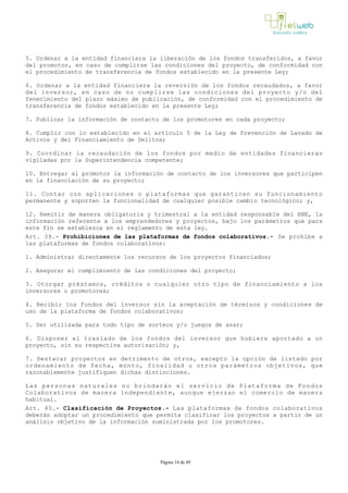 5. Ordenar a la entidad financiera la liberación de los fondos transferidos, a favor
del promotor, en caso de cumplirse las condiciones del proyecto, de conformidad con
el procedimiento de transferencia de fondos establecido en la presente Ley;
6. Ordenar a la entidad financiera la reversión de los fondos recaudados, a favor
del inversor, en caso de no cumplirse las condiciones del proyecto y/o del
fenecimiento del plazo máximo de publicación, de conformidad con el procedimiento de
transferencia de fondos establecido en la presente Ley;
7. Publicar la información de contacto de los promotores en cada proyecto;
8. Cumplir con lo establecido en el artículo 5 de la Ley de Prevención de Lavado de
Activos y del Financiamiento de Delitos;
9. Coordinar la recaudación de los fondos por medio de entidades financieras
vigiladas por la Superintendencia competente;
10. Entregar al promotor la información de contacto de los inversores que participen
en la financiación de su proyecto;
11. Contar con aplicaciones o plataformas que garanticen su funcionamiento
permanente y soporten la funcionalidad de cualquier posible cambio tecnológico; y,
12. Remitir de manera obligatoria y trimestral a la entidad responsable del RNE, la
información referente a los emprendedores y proyectos, bajo los parámetros que para
este fin se establezca en el reglamento de esta ley.
Art. 39.- Prohibiciones de las plataformas de fondos colaborativos.- Se prohíbe a
las plataformas de fondos colaborativos:
1. Administrar directamente los recursos de los proyectos financiados;
2. Asegurar el cumplimiento de las condiciones del proyecto;
3. Otorgar préstamos, créditos o cualquier otro tipo de financiamiento a los
inversores o promotores;
4. Recibir los fondos del inversor sin la aceptación de términos y condiciones de
uso de la plataforma de fondos colaborativos;
5. Ser utilizada para todo tipo de sorteos y/o juegos de azar;
6. Disponer el traslado de los fondos del inversor que hubiere aportado a un
proyecto, sin su respectiva autorización; y,
7. Destacar proyectos en detrimento de otros, excepto la opción de listado por
ordenamiento de fecha, monto, finalidad u otros parámetros objetivos, que
razonablemente justifiquen dichas distinciones.
Las personas naturales no brindarán el servicio de Plataforma de Fondos
Colaborativos de manera independiente, aunque ejerzan el comercio de manera
habitual.
Art. 40.- Clasificación de Proyectos.­ Las plataformas de fondos colaborativos
deberán adoptar un procedimiento que permita clasificar los proyectos a partir de un
análisis objetivo de la información suministrada por los promotores. 
Página 14 de 49
 