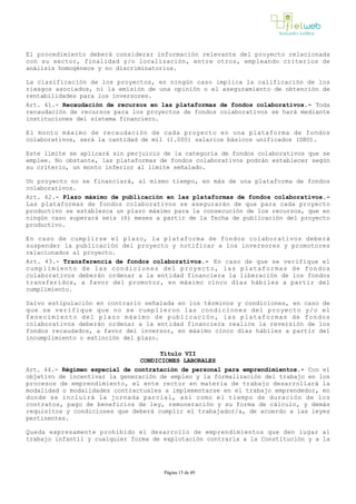 El procedimiento deberá considerar información relevante del proyecto relacionada
con su sector, finalidad y/o localización, entre otros, empleando criterios de
análisis homogéneos y no discriminatorios.
La clasificación de los proyectos, en ningún caso implica la calificación de los
riesgos asociados, ni la emisión de una opinión o el aseguramiento de obtención de
rentabilidades para los inversores.
Art. 41.- Recaudación de recursos en las plataformas de fondos colaborativos.­ Toda
recaudación de recursos para los proyectos de fondos colaborativos se hará mediante
instituciones del sistema financiero.
El monto máximo de recaudación de cada proyecto en una plataforma de fondos
colaborativos, será la cantidad de mil (1.000) salarios básicos unificados (SBU). 
Este límite se aplicará sin perjuicio de la categoría de fondos colaborativos que se
emplee. No obstante, las plataformas de fondos colaborativos podrán establecer según
su criterio, un monto inferior al límite señalado. 
Un proyecto no se financiará, al mismo tiempo, en más de una plataforma de fondos
colaborativos.
Art. 42.- Plazo máximo de publicación en las plataformas de fondos colaborativos.­
Las plataformas de fondos colaborativos se asegurarán de que para cada proyecto
productivo se establezca un plazo máximo para la consecución de los recursos, que en
ningún caso superará seis (6) meses a partir de la fecha de publicación del proyecto
productivo.
En caso de cumplirse el plazo, la plataforma de fondos colaborativos deberá
suspender la publicación del proyecto y notificar a los inversores y promotores
relacionados al proyecto.
Art. 43.- Transferencia de fondos colaborativos.- En caso de que se verifique el
cumplimiento de las condiciones del proyecto, las plataformas de fondos
colaborativos deberán ordenar a la entidad financiera la liberación de los fondos
transferidos, a favor del promotor, en máximo cinco días hábiles a partir del
cumplimiento.
Salvo estipulación en contrario señalada en los términos y condiciones, en caso de
que se verifique que no se cumplieron las condiciones del proyecto y/o el
fenecimiento del plazo máximo de publicación, las plataformas de fondos
colaborativos deberán ordenar a la entidad financiera realice la reversión de los
fondos recaudados, a favor del inversor, en máximo cinco días hábiles a partir del
incumplimiento o extinción del plazo.
Título VII
CONDICIONES LABORALES
Art. 44.- Régimen especial de contratación de personal para emprendimientos.­ Con el
objetivo de incentivar la generación de empleo y la formalización del trabajo en los
procesos de emprendimiento, el ente rector en materia de trabajo desarrollará la
modalidad o modalidades contractuales a implementarse en el trabajo emprendedor, en
donde se incluirá la jornada parcial, así como el tiempo de duración de los
contratos, pago de beneficios de ley, remuneración y su forma de cálculo, y demás
requisitos y condiciones que deberá cumplir el trabajador/a, de acuerdo a las leyes
pertinentes.
Queda expresamente prohibido el desarrollo de emprendimientos que den lugar al
trabajo infantil y cualquier forma de explotación contraria a la Constitución y a la
Página 15 de 49
 