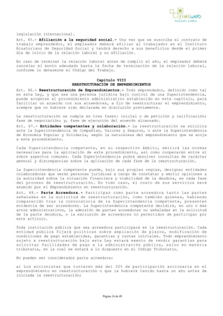 legislación internacional.
Art. 45.- Afiliación a la seguridad social.­ Una vez que se suscriba el contrato de
trabajo emprendedor, el empleador deberá afiliar al trabajador en el Instituto
Ecuatoriano de Seguridad Social y tendrá derecho a sus beneficios desde el primer
día de inicio de la relación laboral y su afiliación.
En caso de terminar la relación laboral antes de cumplir el año, el empleador deberá
cancelar el monto adeudado hasta la fecha de terminación de la relación laboral,
conforme lo determine el Código del Trabajo.
Capítulo VIII
REESTRUCTURACIÓN DE EMPRENDIMIENTOS
Art. 46.- Reestructuración de Emprendimientos.­ Todo emprendedor, definido como tal
en esta Ley, y que sea una persona jurídica bajo control de una Superintendencia,
puede acogerse al procedimiento administrativo establecido en este capítulo, para
facilitar un acuerdo con sus acreedores, a fin de reestructurar el emprendimiento,
siempre que no hubiere sido declarada en disolución previamente.
La reestructuración se cumple en tres fases: inicial o de petición y calificación;
fase de negociación; y, fase de ejecución del acuerdo alcanzado.
Art. 47.- Entidades competentes y colaboración.­ La reestructuración se solicita
ante la Superintendencia de Compañías, Valores y Seguros, o ante la Superintendencia
de Economía Popular y Solidaria, según la naturaleza del emprendimiento que se acoja
a este procedimiento.
Cada Superintendencia competente, en su respectivo ámbito, emitirá las normas
necesarias para la aplicación de este procedimiento, así como cooperarán entre sí
sobre aspectos comunes. Cada Superintendencia podrá absolver consultas de carácter
general y discrepancias sobre la aplicación de cada fase de la reestructuración.
La Superintendencia competente puede, bajo sus propias reglas, designar entidades
colaboradoras que serán personas jurídicas a cargo de constatar y emitir opiniones a
la autoridad sobre la situación financiera y viabilidad de la deudora, en cada fase
del proceso de reestructuración. En todo caso, el costo de sus servicios será
asumido por el Emprendimiento en reestructuración.
Art. 48.- Parte Acreedora.- Participan como parte acreedora tanto las partes
señaladas en la solicitud de reestructuración, como también quienes, habiendo
comparecido tras la convocatoria de la Superintendencia competente, presenten
evidencia de ser acreedores. La Superintendencia competente decidirá, en uno o más
actos administrativos, la admisión de partes acreedoras no señaladas en la solicitud
de la parte deudora, o la exclusión de acreedores no permitidos de participar por
este artículo.
Toda institución pública que sea acreedora participará en la reestructuración. Cada
entidad pública fijará políticas sobre ampliación de plazos, modificación de
condiciones de pago establecidas, garantías y cuotas iniciales. Todo emprendimiento
sujeto a reestructuración bajo esta Ley estará exento de rendir garantías para
solicitar facilidades de pago a la administración pública, salvo en materia
tributaria, en la cual se estará a lo dispuesto en el Código Tributario.
No pueden ser considerados parte acreedora:
a) Los accionistas que tuvieren más del 50% de participación accionaria en el
emprendimiento en reestructuración o que la hubiere tenido hasta un año antes de
iniciada la reestructuración;
Página 16 de 49
 