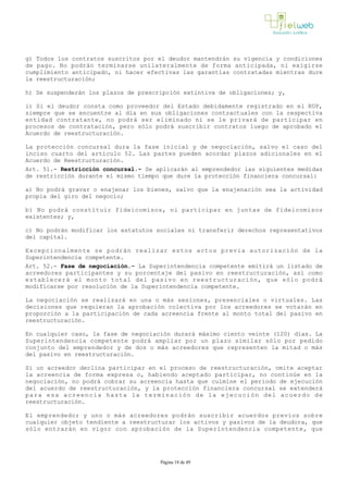 g) Todos los contratos suscritos por el deudor mantendrán su vigencia y condiciones
de pago. No podrán terminarse unilateralmente de forma anticipada, ni exigirse
cumplimiento anticipado, ni hacer efectivas las garantías contratadas mientras dure
la reestructuración;
h) Se suspenderán los plazos de prescripción extintiva de obligaciones; y,
i) Si el deudor consta como proveedor del Estado debidamente registrado en el RUP,
siempre que se encuentre al día en sus obligaciones contractuales con la respectiva
entidad contratante, no podrá ser eliminado ni se le privará de participar en
procesos de contratación, pero sólo podrá suscribir contratos luego de aprobado el
Acuerdo de reestructuración.
La protección concursal dura la fase inicial y de negociación, salvo el caso del
inciso cuarto del artículo 52. Las partes pueden acordar plazos adicionales en el
Acuerdo de Reestructuración.
Art. 51.- Restricción concursal.­ Se aplicarán al emprendedor las siguientes medidas
de restricción durante el mismo tiempo que dure la protección financiera concursal:
a) No podrá gravar o enajenar los bienes, salvo que la enajenación sea la actividad
propia del giro del negocio;
b) No podrá constituir fideicomisos, ni participar en juntas de fideicomisos
existentes; y,
c) No podrán modificar los estatutos sociales ni transferir derechos representativos
del capital.
Excepcionalmente se podrán realizar estos actos previa autorización de la
Superintendencia competente.
Art. 52.- Fase de negociación.­ La Superintendencia competente emitirá un listado de
acreedores participantes y su porcentaje del pasivo en reestructuración, así como
establecerá el monto total del pasivo en reestructuración, que sólo podrá
modificarse por resolución de la Superintendencia competente.
La negociación se realizará en una o más sesiones, presenciales o virtuales. Las
decisiones que requieran la aprobación colectiva por los acreedores se votarán en
proporción a la participación de cada acreencia frente al monto total del pasivo en
reestructuración.
En cualquier caso, la fase de negociación durará máximo ciento veinte (120) días. La
Superintendencia competente podrá ampliar por un plazo similar sólo por pedido
conjunto del emprendedor y de dos o más acreedores que representen la mitad o más
del pasivo en reestructuración.
Si un acreedor declina participar en el proceso de reestructuración, omite aceptar
la acreencia de forma expresa o, habiendo aceptado participar, no continúe en la
negociación, no podrá cobrar su acreencia hasta que culmine el periodo de ejecución
del acuerdo de reestructuración, y la protección financiera concursal se extenderá
para esa acreencia hasta la terminación de la ejecución del acuerdo de
reestructuración. 
El emprendedor y uno o más acreedores podrán suscribir acuerdos previos sobre
cualquier objeto tendiente a reestructurar los activos y pasivos de la deudora, que
sólo entrarán en vigor con aprobación de la Superintendencia competente, que
Página 18 de 49
 