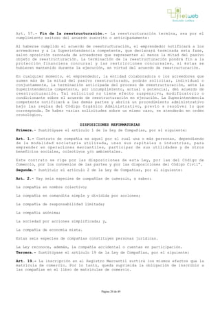 Art. 57.- Fin de la reestructuración.­ La reestructuración termina, sea por el
cumplimiento exitoso del acuerdo suscrito o anticipadamente:
Al haberse cumplido el acuerdo de reestructuración, el emprendedor notificará a los
acreedores y a la Superintendencia competente, que declarará terminada esta fase,
salvo oposición razonada de acreedores que representen al menos la mitad del pasivo
objeto de reestructuración. La terminación de la reestructuración pondrá fin a la
protección financiera concursal y las restricciones concursales, si éstas se
hubieren mantenido durante la ejecución, en virtud del acuerdo de reestructuración.
En cualquier momento, el emprendedor, la entidad colaboradora o los acreedores que
sumen más de la mitad del pasivo reestructurado, podrán solicitar, individual o
conjuntamente, la terminación anticipada del proceso de reestructuración, ante la
Superintendencia competente, por incumplimiento, actual o potencial, del acuerdo de
reestructuración. Tal solicitud no tiene efecto suspensivo, modificatorio o
condicionante sobre el acuerdo de reestructuración en ejecución. La Superintendencia
competente notificará a las demás partes y abrirá un procedimiento administrativo
bajo las reglas del Código Orgánico Administrativo, previo a resolver lo que
corresponda. De haber varias solicitudes sobre un mismo caso, se atenderán en orden
cronológico.
DISPOSICIONES REFORMATORIAS
Primera.- Sustitúyase el artículo 1 de la Ley de Compañías, por el siguiente: 
Art. 1.- Contrato de compañía es aquel por el cual una o más personas, dependiendo
de la modalidad societaria utilizada, unen sus capitales o industrias, para
emprender en operaciones mercantiles, participar de sus utilidades y de otros
beneficios sociales, colectivos y/o ambientales.
Este contrato se rige por las disposiciones de esta Ley, por las del Código de
Comercio, por los convenios de las partes y por las disposiciones del Código Civil”.
Segunda.- Sustituir el artículo 2 de la Ley de Compañías, por el siguiente:
Art. 2.- Hay seis especies de compañías de comercio, a saber:
La compañía en nombre colectivo;
La compañía en comandita simple y dividida por acciones;
La compañía de responsabilidad limitada;
La compañía anónima; 
La sociedad por acciones simplificada; y,
La compañía de economía mixta.
Estas seis especies de compañías constituyen personas jurídicas.
La Ley reconoce, además, la compañía accidental o cuentas en participación.
Tercera.- Sustitúyase el artículo 19 de la Ley de Compañías, por el siguiente:
Art. 19.- La inscripción en el Registro Mercantil surtirá los mismos efectos que la
matrícula de comercio. Por lo tanto, queda suprimida la obligación de inscribir a
las compañías en el libro de matrículas de comercio.
Página 20 de 49
 