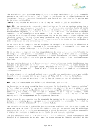 Las sociedades por acciones simplificadas estarán habilitadas para el comercio
mediante la inscripción en el registro de las sociedades de la Superintendencia de
Compañías, Valores y Seguros; inscripción que deberá ser publicada en la página web
de la misma institución.
Cuarta.- Sustitúyase el artículo 92 de la Ley de Compañías, por el siguiente:
Art. 92.- La compañía de responsabilidad limitada es la que se contrae entre dos o
más personas, que solamente responden por las obligaciones sociales hasta el monto
de sus aportaciones individuales y hacen el comercio bajo una razón social o
denominación objetiva, a la que se añadirá, en todo caso, las palabras “Compañía
Limitada” o su correspondiente abreviatura. Si se utilizare una denominación
objetiva será una que no pueda confundirse con la de una compañía preexistente. Los
términos comunes y los que sirven para determinar una clase de empresa, tales como:
“comercial”, “industrial”, “agrícola”, “constructora”, no serán de uso exclusivo e
irán acompañadas de una expresión peculiar.
Si se trata de una compañía que ha adoptado la categoría de sociedad de beneficio e
interés colectivo, podrá agregar a su denominación la expresión “Sociedad de
Beneficio e Interés Colectivo”, o las siglas B.I.C.
Si no se hubiere cumplido con las disposiciones de esta Ley para la constitución de
la compañía, las personas naturales o jurídicas, no podrán usar en anuncios,
membretes de cartas, circulares, prospectos u otros documentos, un nombre, expresión
o sigla que indiquen o sugieran que se trata de una compañía de responsabilidad
limitada.
Los que contravinieren a lo dispuesto en el inciso anterior, serán sancionados con
arreglo a lo prescrito en el Art. 445 de la Ley de Compañías. La multa tendrá el
destino indicado en tal precepto legal. Impuesta la sanción, la Superintendencia de
Compañías y Valores notificará al Ministerio de Finanzas para la recaudación
correspondiente.
En esta compañía el capital estará representado por participaciones que podrán
transferirse de acuerdo con lo que dispone el Art. 113 de la Ley de Compañías.
Quinta.- Sustitúyase el artículo 144 de la Ley de Compañías, por el siguiente:
Art. 144.- Se administra por mandatarios amovibles, socios o no.
La denominación de esta compañía deberá contener la indicación de “compañía anónima”
o “sociedad anónima”, o las correspondientes siglas. No podrá adoptar una
denominación que pueda confundirse con la de una compañía preexistente. Los términos
comunes y aquellos con los cuales se determina la clase de empresa, como
“comercial”, “industrial”, “agrícola”, “constructora”, etc., no serán de uso
exclusivo e irán acompañadas de una expresión peculiar.
Si se trata de una compañía que ha adoptado la categoría de sociedad de beneficio e
interés colectivo, podrá agregar a su denominación la expresión “Sociedad de
Beneficio e Interés Colectivo”, o las siglas B.I.C.
Las personas naturales o jurídicas que no hubieren cumplido con las disposiciones de
esta Ley para la constitución de una compañía anónima, no podrán usar en anuncios,
membretes de carta, circulares, prospectos u otros documentos, un nombre, expresión
o siglas que indiquen o sugieran que se trata de una compañía anónima.
Los que contravinieren a lo dispuesto en el inciso anterior, serán sancionados con
arreglo a lo prescrito en el Art. 445. La multa tendrá el destino indicado en tal
Página 21 de 49
 