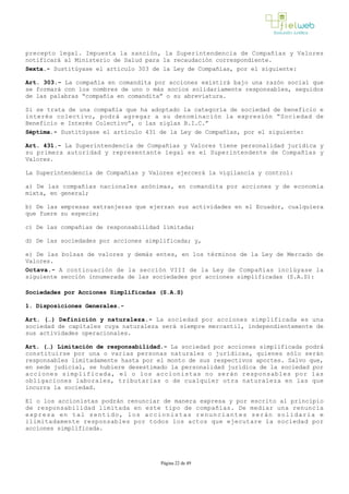 precepto legal. Impuesta la sanción, la Superintendencia de Compañías y Valores
notificará al Ministerio de Salud para la recaudación correspondiente.
Sexta.- Sustitúyase el artículo 303 de la Ley de Compañías, por el siguiente:
Art. 303.- La compañía en comandita por acciones existirá bajo una razón social que
se formará con los nombres de uno o más socios solidariamente responsables, seguidos
de las palabras “compañía en comandita” o su abreviatura.
Si se trata de una compañía que ha adoptado la categoría de sociedad de beneficio e
interés colectivo, podrá agregar a su denominación la expresión “Sociedad de
Beneficio e Interés Colectivo”, o las siglas B.I.C.”
Séptima.­ Sustitúyase el artículo 431 de la Ley de Compañías, por el siguiente:
Art. 431.- La Superintendencia de Compañías y Valores tiene personalidad jurídica y
su primera autoridad y representante legal es el Superintendente de Compañías y
Valores.
La Superintendencia de Compañías y Valores ejercerá la vigilancia y control: 
a) De las compañías nacionales anónimas, en comandita por acciones y de economía
mixta, en general;
b) De las empresas extranjeras que ejerzan sus actividades en el Ecuador, cualquiera
que fuere su especie;
c) De las compañías de responsabilidad limitada;
d) De las sociedades por acciones simplificada; y,
e) De las bolsas de valores y demás entes, en los términos de la Ley de Mercado de
Valores.
Octava.- A continuación de la sección VIII de la Ley de Compañías inclúyase la
siguiente sección innumerada de las sociedades por acciones simplificadas (S.A.S):
Sociedades por Acciones Simplificadas (S.A.S)
1. Disposiciones Generales.-
Art. (…) Definición y naturaleza.­ La sociedad por acciones simplificada es una
sociedad de capitales cuya naturaleza será siempre mercantil, independientemente de
sus actividades operacionales.
Art. (…) Limitación de responsabilidad.­ La sociedad por acciones simplificada podrá
constituirse por una o varias personas naturales o jurídicas, quienes sólo serán
responsables limitadamente hasta por el monto de sus respectivos aportes. Salvo que,
en sede judicial, se hubiere desestimado la personalidad jurídica de la sociedad por
acciones simplificada, el o los accionistas no serán responsables por las
obligaciones laborales, tributarias o de cualquier otra naturaleza en las que
incurra la sociedad.
El o los accionistas podrán renunciar de manera expresa y por escrito al principio
de responsabilidad limitada en este tipo de compañías. De mediar una renuncia
expresa en tal sentido, los accionistas renunciantes serán solidaria e
ilimitadamente responsables por todos los actos que ejecutare la sociedad por
acciones simplificada.
Página 22 de 49
 