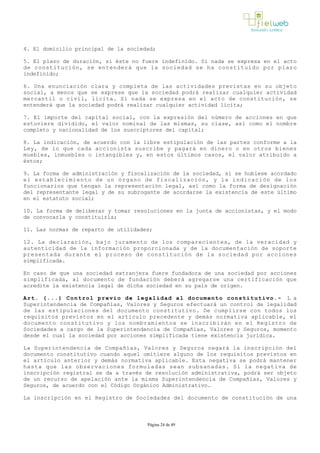 4. El domicilio principal de la sociedad;
5. El plazo de duración, si éste no fuere indefinido. Si nada se expresa en el acto
de constitución, se entenderá que la sociedad se ha constituido por plazo
indefinido;
6. Una enunciación clara y completa de las actividades previstas en su objeto
social, a menos que se exprese que la sociedad podrá realizar cualquier actividad
mercantil o civil, lícita. Si nada se expresa en el acto de constitución, se
entenderá que la sociedad podrá realizar cualquier actividad lícita; 
7. El importe del capital social, con la expresión del número de acciones en que
estuviere dividido, el valor nominal de las mismas, su clase, así como el nombre
completo y nacionalidad de los suscriptores del capital;
8. La indicación, de acuerdo con la libre estipulación de las partes conforme a la
Ley, de lo que cada accionista suscribe y pagará en dinero o en otros bienes
muebles, inmuebles o intangibles y, en estos últimos casos, el valor atribuido a
éstos;
9. La forma de administración y fiscalización de la sociedad, si se hubiese acordado
el establecimiento de un órgano de fiscalización, y la indicación de los
funcionarios que tengan la representación legal, así como la forma de designación
del representante legal y de su subrogante de acordarse la existencia de este último
en el estatuto social;
10. La forma de deliberar y tomar resoluciones en la junta de accionistas, y el modo
de convocarla y constituirla;
11. Las normas de reparto de utilidades;
12. La declaración, bajo juramento de los comparecientes, de la veracidad y
autenticidad de la información proporcionada y de la documentación de soporte
presentada durante el proceso de constitución de la sociedad por acciones
simplificada.
En caso de que una sociedad extranjera fuere fundadora de una sociedad por acciones
simplificada, al documento de fundación deberá agregarse una certificación que
acredite la existencia legal de dicha sociedad en su país de origen. 
Art. (...) Control previo de legalidad al documento constitutivo.- L a
Superintendencia de Compañías, Valores y Seguros efectuará un control de legalidad
de las estipulaciones del documento constitutivo. De cumplirse con todos los
requisitos previstos en el artículo precedente y demás normativa aplicable, el
documento constitutivo y los nombramientos se inscribirán en el Registro de
Sociedades a cargo de la Superintendencia de Compañías, Valores y Seguros, momento
desde el cual la sociedad por acciones simplificada tiene existencia jurídica. 
La Superintendencia de Compañías, Valores y Seguros negará la inscripción del
documento constitutivo cuando aquel omitiere alguno de los requisitos previstos en
el artículo anterior y demás normativa aplicable. Esta negativa se podrá mantener
hasta que las observaciones formuladas sean subsanadas. Si la negativa de
inscripción registral se da a través de resolución administrativa, podrá ser objeto
de un recurso de apelación ante la misma Superintendencia de Compañías, Valores y
Seguros, de acuerdo con el Código Orgánico Administrativo. 
La inscripción en el Registro de Sociedades del documento de constitución de una
Página 24 de 49
 