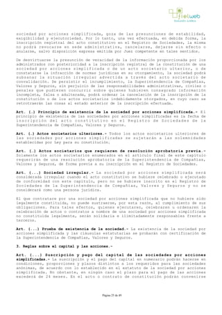 sociedad por acciones simplificada, goza de las presunciones de estabilidad,
exigibilidad y ejecutoriedad. Por lo tanto, una vez efectuada, en debida forma, la
inscripción registral del acto constitutivo en el Registro de Sociedades, la misma
no podrá revocarse en sede administrativa, cancelarse, dejarse sin efecto o
anularse, salvo disposición expresa emitida por Juez competente en tales sentidos.
De desvirtuarse la presunción de veracidad de la información proporcionada por los
administrados con posterioridad a la inscripción registral de la constitución de una
sociedad por acciones simplificada o de un acto societario ulterior, o de
constatarse la infracción de normas jurídicas en su otorgamiento, la sociedad podrá
subsanar la situación irregular advertida a través del acto societario de
convalidación. De persistir el incumplimiento, la Superintendencia de Compañías,
Valores y Seguros, sin perjuicio de las responsabilidades administrativas, civiles o
penales que pudieren concurrir sobre quienes hubieren consagrado información
incompleta, falsa o adulterada, podrá ordenar la cancelación de la inscripción de la
constitución o de los actos societarios indebidamente otorgados, en cuyo caso se
retrotraerán las cosas al estado anterior de la inscripción efectuada.
Art. (…) Principio de existencia de la sociedad por acciones simplificada.­ E l
principio de existencia de las sociedades por acciones simplificadas es la fecha de
inscripción del acto constitutivo en el Registro de Sociedades de la
Superintendencia de Compañías, Valores y Seguros. 
Art. (…) Actos societarios ulteriores.­ Todos los actos societarios ulteriores de
las sociedades por acciones simplificadas se sujetarán a las solemnidades
establecidas por Ley para su constitución. 
Art. (…) Actos societarios que requieren de resolución aprobatoria previa.­
Solamente los actos societarios enumerados en el artículo final de este capítulo
requerirán de una resolución aprobatoria de la Superintendencia de Compañías,
Valores y Seguros, de forma previa a su inscripción en el Registro de Sociedades. 
Art. (...) Sociedad irregular.- La sociedad por acciones simplificada será
considerada irregular cuando el acto constitutivo se hubiere celebrado o ejecutado
de conformidad con este capítulo, pero no se hubiere inscrito en el Registro de
Sociedades de la Superintendencia de Compañías, Valores y Seguros y no se
considerará como una persona jurídica. 
El que contratare por una sociedad por acciones simplificada que no hubiere sido
legalmente constituida, no puede sustraerse, por esta razón, al cumplimiento de sus
obligaciones. Para tales efectos, quienes ejecutaren, celebraren u ordenaren la
celebración de actos o contratos a nombre de una sociedad por acciones simplificada
no constituida legalmente, serán solidaria e ilimitadamente responsables frente a
terceros.
Art. (...) Prueba de existencia de la sociedad.- La existencia de la sociedad por
acciones simplificada y las cláusulas estatutarias se probarán con certificación de
la Superintendencia de Compañías, Valores y Seguros. 
3. Reglas sobre el capital y las acciones.-
Art. (...) Suscripción y pago del capital de las sociedades por acciones
simplificadas.- La suscripción y el pago del capital en numerario podrán hacerse en
condiciones, proporciones y plazos distintos a los requeridos para las sociedades
anónimas, de acuerdo con lo establecido en el estatuto de la sociedad por acciones
simplificada. No obstante, en ningún caso el plazo para el pago de las acciones
excederá de 24 meses. En el acto o contrato de constitución podrán convenirse
Página 25 de 49
 