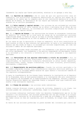 libremente las reglas que fueren pertinentes, mientras no se opongan a esta Ley.
Art. (…) Aportes en numerario.­ En el caso de que las aportaciones sean en
numerario, los accionistas fundadores depositarán el capital por pagar de la
sociedad en la cuenta que la compañía abra en una institución bancaria en un plazo
máximo de 24 meses, en observancia de las reglas que hubieren fijado libremente de
acuerdo con el artículo precedente. 
Art. (…) Valor nominal y capital mínimo.­ Las acciones de una sociedad por acciones
simplificada tendrán el valor nominal de un dólar o múltiplos de un dólar de los
Estados Unidos de América. La sociedad por acciones simplificada no tendrá un
requerimiento de capital mínimo. 
Art. (...) Aporte de bienes.- Las aportaciones de bienes se entenderán traslativas
de dominio. El riesgo de la cosa será de cargo de la sociedad por acciones
simplificada desde la fecha en que se le haga la entrega respectiva. Los aportes en
especie deberán integrarse en un 100% al momento de la suscripción.
En los casos en que la aportación no fuere en numerario, en el acto constitutivo se
hará constar el bien en que consista tal aportación, su valor y la transferencia de
dominio que del mismo se haga a la sociedad por acciones simplificada, así como las
acciones a cambio de las especies aportadas.
Las especies aportadas serán avaluadas por los fundadores o por peritos calificados
por ellos designados. Los fundadores y los peritos responderán solidariamente frente
a la sociedad y con relación a terceros por el valor asignado a las especies
aportadas.
Art. (…) Naturaleza de los aportes efectuados a título de sociedad.­ Por la
naturaleza de los aportes efectuados a título de sociedad por acciones
simplificadas, la legislación tributaria determinará si estas causan impuestos,
contribuciones, tasas, cargas tributarias, bien sean fiscales, provinciales,
municipales, o especiales.
Art. (…) Requerimiento de escritura pública.­ Cuando los activos aportados a la
sociedad comprendan bienes cuya transferencia requiera escritura pública, la
constitución de la sociedad deberá hacerse de igual manera e inscribirse también en
los registros correspondientes.
Si para la transferencia de los bienes fuere necesaria la inscripción en el Registro
de la Propiedad, ésta se hará posteriormente a la inscripción del acto constitutivo
en el Registro de Sociedades de la Superintendencia de Compañías, Valores y Seguros.
Similar disposición deberá ser observada frente a cualquier bien cuya tradición esté
sujeta a una inscripción registral. 
Art. (…) Clases de acciones.­ Las acciones serán nominativas. 
Podrán crearse diversas clases y series de acciones. Respecto a su clase, las
acciones pueden ser ordinarias o preferidas, según lo establezca el estatuto. 
Las acciones ordinarias confieren todos los derechos fundamentales que en la ley
reconoce a los accionistas. Las acciones preferidas son las que otorgan a su titular
preferencias o ventajas en la distribución y pago de utilidades y en el reembolso
del haber social en caso de liquidación, pero no tendrán, en ningún caso, derecho a
voto.
El monto de las acciones preferidas no podrá exceder del cincuenta por ciento del
Página 26 de 49
 