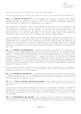 capital suscrito de la sociedad por acciones simplificada.
Salvo estipulación en contrario del estatuto social, las acciones serán ordinarias. 
Art. (…) Aumento de capital.­ Las sociedades por acciones simplificadas podrán
aumentar su capital social, a través de aportes en numerario o especie, sean estos
bienes muebles, inmuebles o intangibles. A su vez, el aumento de capital podrá ser
efectuado bajo la figura de la compensación de créditos.
La sociedad por acciones simplificada también podrá, previo a las deducciones de
Ley, aumentar su capital social a través de la capitalización de reservas o de
utilidades que, habiendo sido declaradas, no hubieren sido distribuidas entre sus
accionistas. Si el aumento de capital se hiciere con aplicación a cuentas
patrimoniales, los valores destinados a tal objeto deben haber sido objeto de
tributación previa por parte de la sociedad por acciones simplificada.
La suscripción y el pago del capital podrán hacerse en condiciones, proporciones y
plazos distintos a los requeridos para las sociedades anónimas, de acuerdo con lo
establecido en el estatuto de la sociedad por acciones simplificada. No obstante, en
ningún caso el plazo para el pago en numerario de las acciones producto del aumento
de capital excederá de 24 meses. En el acto societario de aumento de capital, podrán
convenirse libremente las reglas que fueren pertinentes, mientras no se opongan a
esta Ley.
Art. (…) Derecho de preferencia.­ Cuando el aumento de capital se realizare en
numerario o por compensación de créditos, los accionistas de las sociedades por
acciones simplificadas tendrán derecho de suscripción preferente. No obstante, aquel
derecho, a diferencia de la regulación de las sociedades anónimas, es relativo. En
consecuencia, si la sociedad acordare un aumento de capital, los accionistas tendrán
derecho de preferencia en ese aumento, en proporción a sus acciones, si es que en el
documento constitutivo no se conviniere lo contrario. De no contemplarse disposición
alguna al respecto en el documento constitutivo, los accionistas gozarán del derecho
de suscripción preferente, salvo resolución en contrario adoptada por decisión
unánime del capital social. 
El plazo para ejercer el derecho de preferencia será el acordado en el documento
constitutivo; de no haberlo, será de treinta días desde la publicación del
respectivo acuerdo de la junta general.
Art. (…) Derecho de atribución.­ Si el aumento de capital se hiciere con aplicación
a cuentas patrimoniales de la sociedad por acciones simplificada, los accionistas
tendrán derecho a que se les atribuya las acciones en estricta prorrata a su
participación en el capital social. 
Art. (...) Voto y diversas series de acciones.- Salvo disposición en contrario del
estatuto social, cada accionista dispondrá de un voto por cada acción que posea o
represente.
El estatuto social podrá contemplar distintas series de acciones. De haberse
estipulado la existencia de diversas series de acciones, en el estatuto se
expresarán los derechos de votación que le correspondan a cada una de las mismas,
con indicación expresa sobre la atribución de voto singular o múltiple, si a ello
hubiere lugar.
Art. (…) Transferencia de acciones.­ Las acciones en que se divide el capital de la
sociedad por acciones simplificada podrán transferirse por acto entre vivos mediante
nota de cesión. A pesar de su validez inter partes, la transferencia de acciones
Página 27 de 49
 