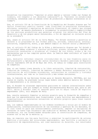 encuentran los siguientes: “impulsar el pleno empleo y valorar todas las formas de
trabajo, con respeto a los derechos laborales”; y, “mantener la estabilidad
económica, entendida como el máximo nivel de producción y empleos sostenibles en el
tiempo”;
Que, el artículo 310 de la Constitución de la República del Ecuador dispone que “el
sector financiero público tendrá´ como finalidad la prestación sustentable,
eficiente, accesible y equitativa de servicios financieros. El crédito que otorgue
se orientara´ de manera preferente a incrementar la productividad y competitividad
de los sectores productivos que permitan alcanzar los objetivos del Plan de
Desarrollo y de los grupos menos favorecidos, a fin de impulsar su inclusión activa
en la economía”;
Que, según el artículo 321 de la Carta Magna, “el Estado reconoce y garantiza el
derecho a la propiedad en sus formas pública, privada, comunitaria, estatal,
asociativa, cooperativa, mixta, y que deberá cumplir su función social y ambiental”;
Que, el artículo 83 del Código de la Niñez y Adolescencia dispone que “el Estado y
la sociedad deben elaborar y ejecutar políticas, planes, programas y medidas de
protección tendientes a erradicar el trabajo de los niños, niñas y de los
adolescentes que no han cumplido quince años. La familia debe contribuir al logro de
este objetivo”;
Que, mediante reformas legales introducidas en la Ley Orgánica para el
Fortalecimiento y Optimización del sector Societario Bursátil publicada en Registro
Oficial Suplemento 249 de 20 de Mayo del 2014, se redujo el tiempo para constitución
de compañías;
Que, el ser humano tiene derecho a la libre asociación, libertad de contratación,
libertad de trabajo, libertad de empresa y demás derechos subyacentes a la
realización de actividades económicas, reconocidos en convenios y tratados
internacionales, así como en la Constitución y más normas nacionales;
Que, la Comisión de las Naciones Unidas para el Derecho Mercantil, UNCITRAL, por sus
siglas en inglés, ha planteado varias leyes modelo sobre ámbitos materia del fomento
al emprendimiento y la innovación;
Que, el Ecuador ha alcanzado importantes posiciones en índices internacionales sobre
emprendimiento, como por ejemplo el Global Entrepreneurship Monitor que, para el año
2017, ubica a Ecuador como el segundo país con el mayor índice de espíritu
emprendedor (28%), solo después de Perú;
Que, resulta necesario fomentar un entorno propicio para la formación de compañías y
para que los emprendimientos sean formalizados, y para facilitar que emprendedores y
organizaciones ya existentes encuentren un entorno propicio para crear nuevos
emprendimientos;
Que, los cambios experimentados en los órdenes económicos y social por el modelo de
globalización, internacionalización de las economías y apertura de los mercados, en
el cual tiene el país que necesariamente insertarse, imponen la obligación de
reconocer un nuevo tipo societario que viabilice el derecho de asociación con fines
económicos, sin las formalidades exigidas para la constitución de compañías, de
acuerdo con la Ley de la materia; y,
Que, se requiere una ley para facilitar y armonizar la participación de actores
públicos y privados del ecosistema emprendedor, que facilite y estimule el
desarrollo de emprendimientos, así como maximizar su duración, sus resultados
Página 3 de 49
 